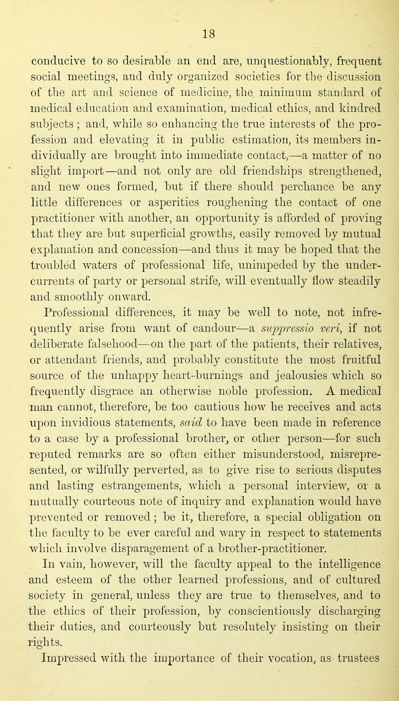 conducive to so desirable an end are, unquestionably, frequent social meetings, and duly organized societies for the discussion of the art and science of medicine, the minimum standard of medical education and examination, medical ethics, and kindred subjects ; and, while so enhancing the true interests of the pro- fession and elevating it in public estimation, its members in- dividually are brought into immediate contact,—a matter of no slight import—and not only are old friendships strengthened, and new ones formed, but if there should perchance be any little differences or asperities roughening the contact of one practitioner with another, an opportunity is afforded of proving that they are but superficial growths, easily removed by mutual explanation and concession—and thus it may be hoped that the troubled waters of professional life, unimpeded by the under- currents of party or personal strife, will eventually flow steadily and smoothly onward. Professional differences, it may be well to note, not infre- quently arise from want of candour—a sujqjressio veri, if not deliberate falsehood—on the part of the patients, their relatives, or attendant friends, and probably constitute the most fruitful source of the unhappy heart-burnings and jealousies which so frequently disgrace an otherwise noble profession. A medical man cannot, therefore, be too cautious how he receives and acts upon invidious statements, said to have been made in reference to a case by a professional brother, or other person—for such reputed remarks are so often either misunderstood, misrepre- sented, or wilfully perverted, as to give rise to serious disputes and lasting estrangements, which a personal interview, or a mutually courteous note of inquiry and explanation would have prevented or removed; be it, therefore, a special obligation on the faculty to be ever careful and wary in respect to statements which involve disparagement of a brother-practitioner. In vain, however, will the faculty appeal to the intelligence and esteem of the other learned professions, and of cultured society in general, unless they are true to themselves, and to the ethics of their profession, by conscientiously discharging their duties, and courteously but resolutely insisting on their rights. o Impressed with the importance of their vocation, as trustees