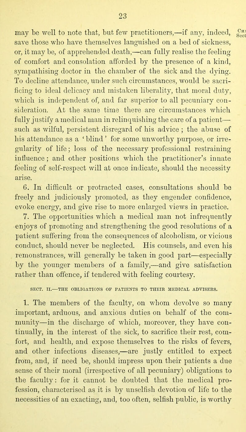 may be well to note that, but few practitioners,—if any, indeed, save those who have themselves languished on a bed of sickness, or, it may he, of apprehended death,—can fully realise the feeling of comfort and consolation afforded by the presence of a kind, sympathising doctor in the chamber of the sick and the dying. To decline attendance, under such circumstances, would be sacri- ficing to ideal delicacy and mistaken liberality, that moral duty, which is independent of, and far superior to all pecuniary con- sideration. At the same time there are circumstances which fully justify a medical man in relinquishing the care of a patient— such as wilful, persistent disregard of his advice ; the abuse of his attendance as a ‘ blind ’ for some unworthy purpose, or irre- gularity of life; loss of the necessary professional restraining influence; and other positions which the practitioner’s innate feeling of self-respect will at once indicate, should the necessity arise. 6. In difficult or protracted cases, consultations should be freely and judiciously promoted, as they engender confidence, evoke energy, and give rise to more enlarged views in practice. 7. The opportunities which a medical man not infrequently enjoys of promoting and strengthening the good resolutions of a patient suffering from the consequences of alcoholism, or vicious conduct, should never be neglected. His counsels, and even his remonstrances, will generally be taken in good part—especially by the younger members of a family,—and give satisfaction rather than offence, if tendered with feeling courtesy. SECT. II.—THE OBLIGATIONS OP PATIENTS TO THEIR MEDICAL ADVISERS. 1. The members of the faculty, on whom devolve so many important, arduous, and anxious duties on behalf of the com- munity—in the discharge of which, moreover, they have con- tinually, in the interest of the sick, to sacrifice their rest, com- fort, and health, and expose themselves to the risks of fevers, and other infectious diseases,—are justly entitled to expect from, and, if need be, should impress upon their patients a due sense of their moral (irrespective of all pecuniary) obligations to the faculty: for it cannot be doubted that the medical pro- fession, characterised as it is by unselfish devotion of life to the necessities of an exacting, and, too often, selfish public, is worthy Chj Sect