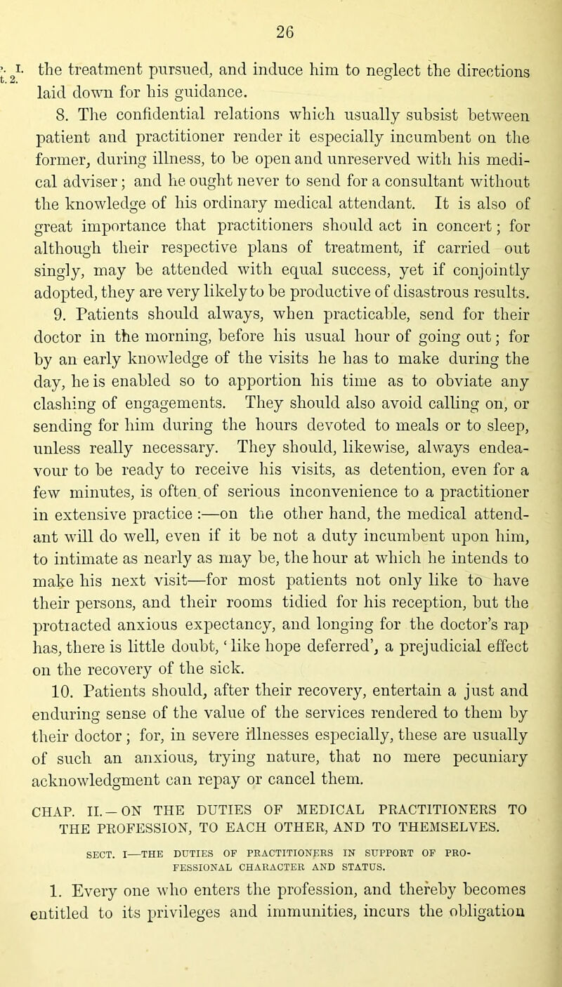 i- the treatment pursued, and induce him to neglect the directions laid down for his guidance. 8. The confidential relations which usually subsist between patient and practitioner render it especially incumbent on the former, during illness, to he open and unreserved with his medi- cal adviser; and he ought never to send for a consultant without the knowledge of his ordinary medical attendant. It is also of great importance that practitioners should act in concert; for although their respective plans of treatment, if carried out singly, may be attended with ecpial success, yet if conjointly adopted, they are very likely to be productive of disastrous results. 9. Patients should always, when practicable, send for their doctor in the morning, before his usual hour of going out; for by an early knowledge of the visits he has to make during the day, he is enabled so to apportion his time as to obviate any clashing of engagements. They should also avoid calling on, or sending for him during the hours devoted to meals or to sleep, unless really necessary. They should, likewise, always endea- vour to be ready to receive his visits, as detention, even for a few minutes, is often of serious inconvenience to a practitioner in extensive practice :—on the other hand, the medical attend- ant will do well, even if it be not a duty incumbent upon him, to intimate as nearly as may be, the hour at which he intends to make his next visit—for most patients not only like to have their persons, and their rooms tidied for his reception, but the protracted anxious expectancy, and longing for the doctor’s rap has, there is little doubt,1 like hope deferred’, a prejudicial effect on the recovery of the sick. 10. Patients should, after their recovery, entertain a just and enduring sense of the value of the services rendered to them by their doctor; for, in severe illnesses especially, these are usually of such an anxious, trying nature, that no mere pecuniary acknowledgment can repay or cancel them. CHAP. II.-ON THE DUTIES OF MEDICAL PRACTITIONERS TO THE PROFESSION, TO EACH OTHER, AND TO THEMSELVES. SECT. I—THE DUTIES OF PRACTITIONERS IN SUPPORT OF PRO- FESSIONAL CHARACTER AND STATUS. 1. Every one who enters the profession, and thereby becomes entitled to its privileges and immunities, incurs the obligation