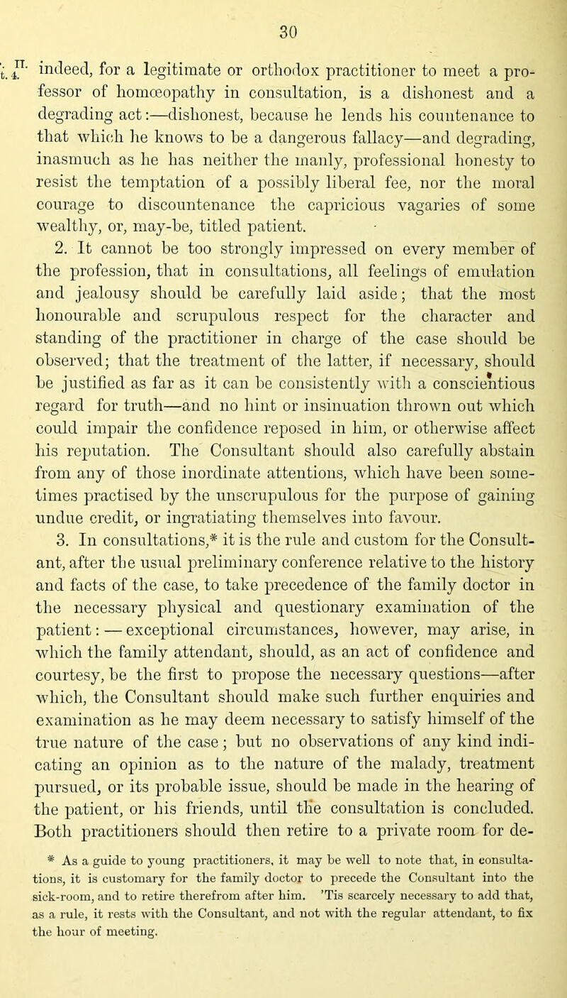 ■. rr. t. 4. indeed, for a legitimate or orthodox practitioner to meet a pro- fessor of homoeopathy in consultation, is a dishonest and a degrading act:—dishonest, because he lends his countenance to that which lie knows to be a dangerous fallacy—and degrading, inasmuch as he has neither the manly, professional honesty to resist the temptation of a possibly liberal fee, nor the moral courage to discountenance the capricious vagaries of some wealthy, or, may-be, titled patient. 2. It cannot be too strongly impressed on every member of the profession, that in consultations, all feelings of emulation and jealousy should he carefully laid aside; that the most honourable and scrupulous respect for the character and standing of the practitioner in charge of the case should he observed; that the treatment of the latter, if necessary, should be justified as far as it can be consistently with a conscientious regard for truth—and no hint or insinuation thrown out which could impair the confidence reposed in him, or otherwise affect his reputation. The Consultant should also carefully abstain from any of those inordinate attentions, which have been some- times practised by the unscrupulous for the purpose of gaining undue credit, or ingratiating themselves into favour. 3. In consultations,* it is the rule and custom for the Consult- ant, after the usual preliminary conference relative to the history and facts of the case, to take precedence of the family doctor in the necessary physical and questionary examination of the patient: — exceptional circumstances, however, may arise, in which the family attendant, should, as an act of confidence and courtesy, be the first to propose the necessary questions—after which, the Consultant should make such further enquiries and examination as he may deem necessary to satisfy himself of the true nature of the case; but no observations of any kind indi- cating an opinion as to the nature of the malady, treatment pursued, or its probable issue, should be made in the hearing of the patient, or his friends, until the consultation is concluded. Both practitioners should then retire to a private room for de- * As a guide to young practitioners, it may be well to note that, in consulta- tions, it is customary for the family doctor to precede the Consultant into the sick-room, and to retire therefrom after him. ’Tis scarcely necessary to add that, as a rule, it rests with the Consultant, and not with the regular attendant, to fix the hour of meeting.