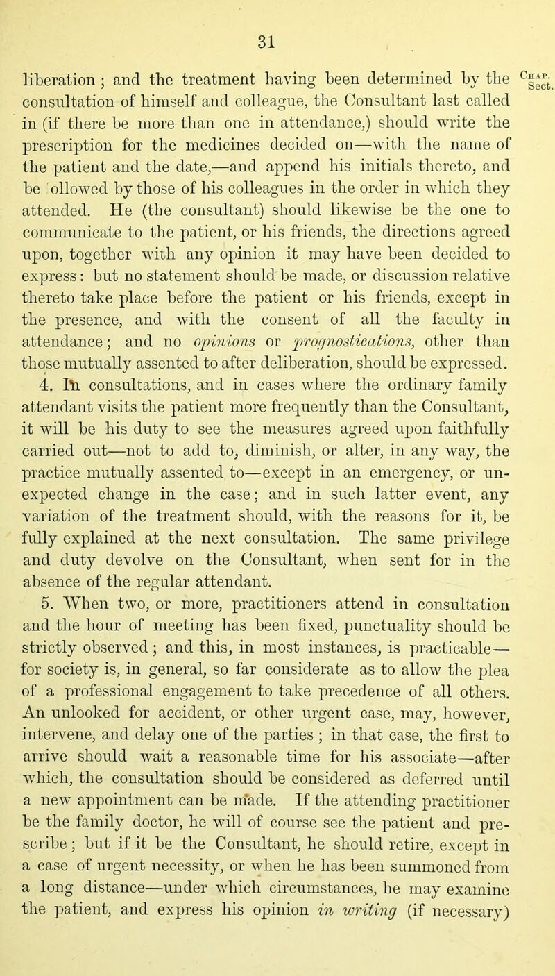 liberation ; and the treatment having been determined by the cg^- consultation of himself and colleague, the Consultant last called in (if there he more than one in attendance,) should write the prescription for the medicines decided on—with the name of the patient and the date,—and append his initials thereto, and he Allowed by those of his colleagues in the order in which they attended. He (the consultant) should likewise he the one to communicate to the patient, or his friends, the directions agreed upon, together with any opinion it may have been decided to express: hut no statement should he made, or discussion relative thereto take place before the patient or his friends, except in the presence, and with the consent of all the faculty in attendance; and no opinions or prognostications, other than those mutually assented to after deliberation, should he expressed. 4. Ih consultations, and in cases where the ordinary family attendant visits the patient more frequently than the Consultant, it will he his duty to see the measures agreed upon faithfully carried out—not to add to, diminish, or alter, in any way, the practice mutually assented to—except in an emergency, or un- expected change in the case; and in such latter event, any variation of the treatment should, with the reasons for it, he fully explained at the next consultation. The same privilege and duty devolve on the Consultant, when sent for in the absence of the regular attendant. 5. When two, or more, practitioners attend in consultation and the hour of meeting has been fixed, punctuality should he strictly observed; and this, in most instances, is practicable— for society is, in general, so far considerate as to allow the plea of a professional engagement to take precedence of all others. An unlooked for accident, or other urgent case, may, however, intervene, and delay one of the parties ; in that case, the first to arrive should wait a reasonable time for his associate—after which, the consultation should he considered as deferred until a new appointment can be m'ade. If the attending practitioner he the family doctor, he will of course see the patient and pre- scribe ; hut if it he the Considtant, he should retire, except in a case of urgent necessity, or when he has been summoned from a long distance—under which circumstances, he may examine the patient, and express his opinion in writing (if necessary)