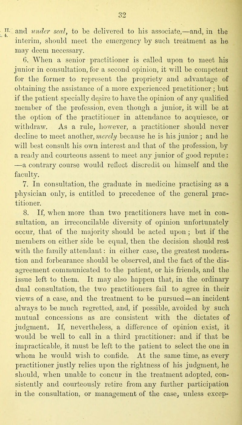 P- and tinder seal, to be delivered to his associate,—and, in the j, 4f> interim, should meet the emergency by such treatment as he may deem necessary. 6. When a senior practitioner is called upon to meet his junior in consultation, for a second opinion, it will be competent for the former to represent the propriety and advantage of obtaining the assistance of a more experienced practitioner ; but if the patient specially desire to have the opinion of any qualified member of the profession, even though a junior, it will be at the option of the practitioner in attendance to acquiesce, or withdraw. As a rule, however, a practitioner should never decline to meet another, merely because he is his junior ; and he will best consult his own interest and that of the profession, by a ready and courteous assent to meet any junior of good repute : —a contrary course would reflect discredit on himself and the faculty. 7. In consultation, the graduate in medicine practising as a physician only, is entitled to precedence of the general prac- titioner. 8. If, when more than two practitioners have met in con- sultation, an irreconcilable diversity of opinion unfortunately occur, that of the majority should be acted upon; but if the members on either side be equal, then the decision should rest with the family attendant: in either case, the greatest modera- tion and forbearance should be observed, and the fact of the dis- agreement communicated to the patient, or his friends, and the issue left to them. It may also happen that, in the ordinary dual consultation, the two practitioners fail to agree in their views of a case, and the treatment to be pursued—an incident always to be much regretted, and, if possible, avoided by such mutual concessions as are consistent with the dictates of judgment. If, nevertheless, a difference of opinion exist, it would be well to call in a third practitioner: and if that be impracticable, it must be left to the patient to select the one in whom he would wish to confide. At the same time, as every practitioner justly relies upon the rightness of his judgment, he should, when unable to concur in the treatment adopted, con- sistently and courteously retire from any further participation in the consultation, or management of the case, unless excep-