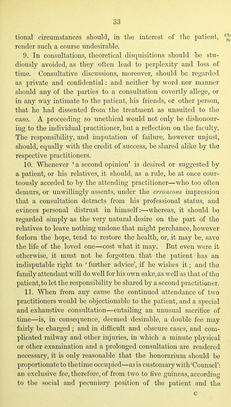 tional circumstances should, in the interest of the patient, render such a course undesirable. 9. In consultations, theoretical disquisitions should he stu- diously avoided, as they often lead to perplexity and loss of time. Consultative discussions, moreover, should he regarded as private and confidential: and neither hy word nor manner should any of the parties to a consultation covertly allege, or in any way intimate to the patient, his friends, or other person, that he had dissented from the treatment as unsuited to the case. A proceeding so unethical would not only he dishonour- ing to the individual practitioner, hut a reflection on the faculty. The responsibility, and imputation of failure, however unjust, should, equally with the credit of success, he shared alike hy the respective practitioners. 10. Whenever ‘ a second opinion’ is desired or suggested hy a patient, or his relatives, it should, as a rule, he at once cour- teously acceded to hy the attending practitioner—who too often demurs, or unwillingly assents, under the erroneous impression that a consultation detracts from his professional status, and evinces personal distrust in himself:—whereas, it should he regarded simply as the very natural desire on the part of the relatives to leave nothing undone that might perchance, however forlorn the hope, tend to restore the health, or, it may he, save the life of the loved one—cost what it may. But even were it otherwise, it must not he forgotten that the patient has an indisputable right to ‘ further advice’, if he wishes it; and the family attendant will do well for his own sake, as well as that of the patient, to let the responsibility be shared by a second practitioner. 11. When from any cause the continued attendance of two practitioners would he objectionable to the patient, and a special and exhaustive consultation—entailing an unusual sacrifice of time—is, in consequence, deemed desirable, a double fee may fairly be charged; and in difficult and obscure cases, and com- plicated railway and other injuries, in which a minute physical or other examination and a prolonged consultation are rendered necessary, it is only reasonable that the honorarium should be proportionate to the time occupied—as is customary with'Counsel’: an exclusive fee, therefore, of from two to five guineas, according to the social and pecuniary position of the patient and the c