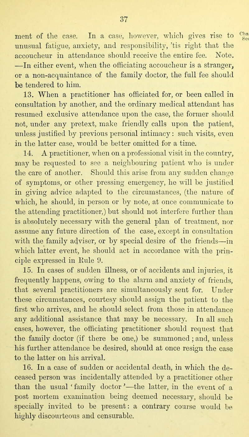 ment of the case. In a case, however, which gives rise to unusual fatigue, anxiety, and responsibility, ’tis right that the accoucheur in attendance should receive the entire fee. Note. —In either event, when the officiating accoucheur is a stranger, or a non-acquaintance of the family doctor, the full fee should be tendered to him. 13. When a practitioner has officiated for, or been called in consultation by another, and the ordinary medical attendant has resumed exclusive attendance upon the case, the former should not, under any pretext, make friendly calls upon the patient, unless justified by previous personal intimacy: such visits, even in the latter case, would be better omitted for a time. 14. A practitioner, when on a professional visit in the country, may be requested to see a neighbouring patient who is under the care of another. Should this arise from any sudden change of symptoms, or other pressing emergency, he will be justified in giving advice adapted to the circumstances, (the nature of which, he should, in person or by note, at once communicate to the attending practitioner,) but should not interfere further than is absolutely necessary with the general plan of treatment, nor assume any future direction of the case, except in consultation with the family adviser, or by special desire of the friends—in which latter event, he should act in accordance with the prin- ciple expressed in Rule 9. 15. In cases of sudden illness, or of accidents and injuries, it frequently happens, owing to the alarm and anxiety of friends, that several practitioners are simultaneously sent for. Under these circumstances, courtesy should assign the patient to the first who arrives, and he should select from those in attendance any additional assistance that may be necessary. In all such cases, however, the officiating practitioner should request that the family doctor (if there be one,) be summoned; and, unless his further attendance be desired, should at once resign the case to the latter on his arrival. 16. In a case of sudden or accidental death, in which the de- ceased person was incidentally attended by a practitioner other than the usual ‘ family doctor ’—the latter, in the event of a post mortem examination being deemed necessary, should be specially invited to be present: a contrary course would be highly discourteous and censurable. Cha Sec