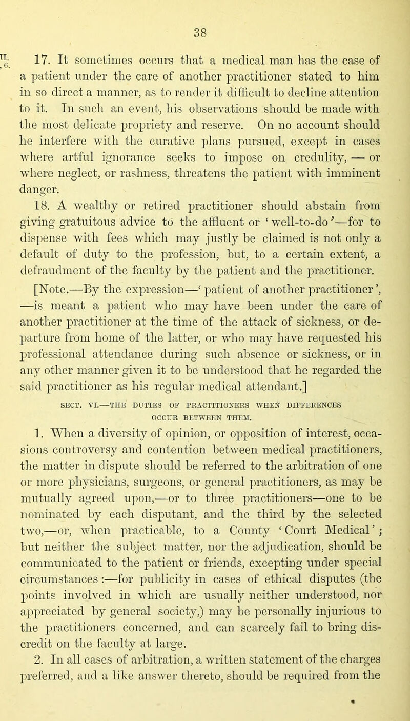 17. It sometimes occurs that a medical man has the case of a patient under the care of another practitioner stated to him in so direct a manner, as to render it difficult to decline attention to it. In such an event, his observations should he made with the most delicate propriety and reserve. On no account should he interfere with the curative plans pursued, except in cases where artful ignorance seeks to impose on credulity, — or where neglect, or rashness, threatens the patient with imminent danger. 18. A wealthy or retired practitioner should abstain from giving gratuitous advice to the affluent or ‘ well-to-doJ—for to dispense with fees which may justly he claimed is not only a default of duty to the profession, but, to a certain extent, a defraudment of the faculty by the patient and the practitioner. [Note.—By the expression—‘patient of another practitioner —is meant a patient who may have been under the care of another practitioner at the time of the attack of sickness, or de- parture from home of the latter, or who may have requested his professional attendance during such absence or sickness, or in any other manner given it to he understood that he regarded the said practitioner as his regular medical attendant.] SECT. VI.—THE DUTIES OF PRACTITIONERS WHEN DIFFERENCES OCCUR BETWEEN THEM. 1. When a diversity of opinion, or opposition of interest, occa- sions controversy and contention between medical practitioners, the matter in dispute should he referred to the arbitration of one or more physicians, surgeons, or general practitioners, as may he mutually agreed upon,—or to three practitioners—one to be nominated by each disputant, and the third by the selected two,—or, when practicable, to a County ‘ Court Medical ’; but neither the subject matter, nor the adjudication, should be communicated to the patient or friends, excepting under special circumstances:—for publicity in cases of ethical disputes (the points involved in which are usually neither understood, nor appreciated by general society,) may be personally injurious to the practitioners concerned, and can scarcely fail to bring dis- credit on the faculty at large. 2. In all cases of arbitration, a written statement of the charges preferred, and a like answer thereto, should he required from the