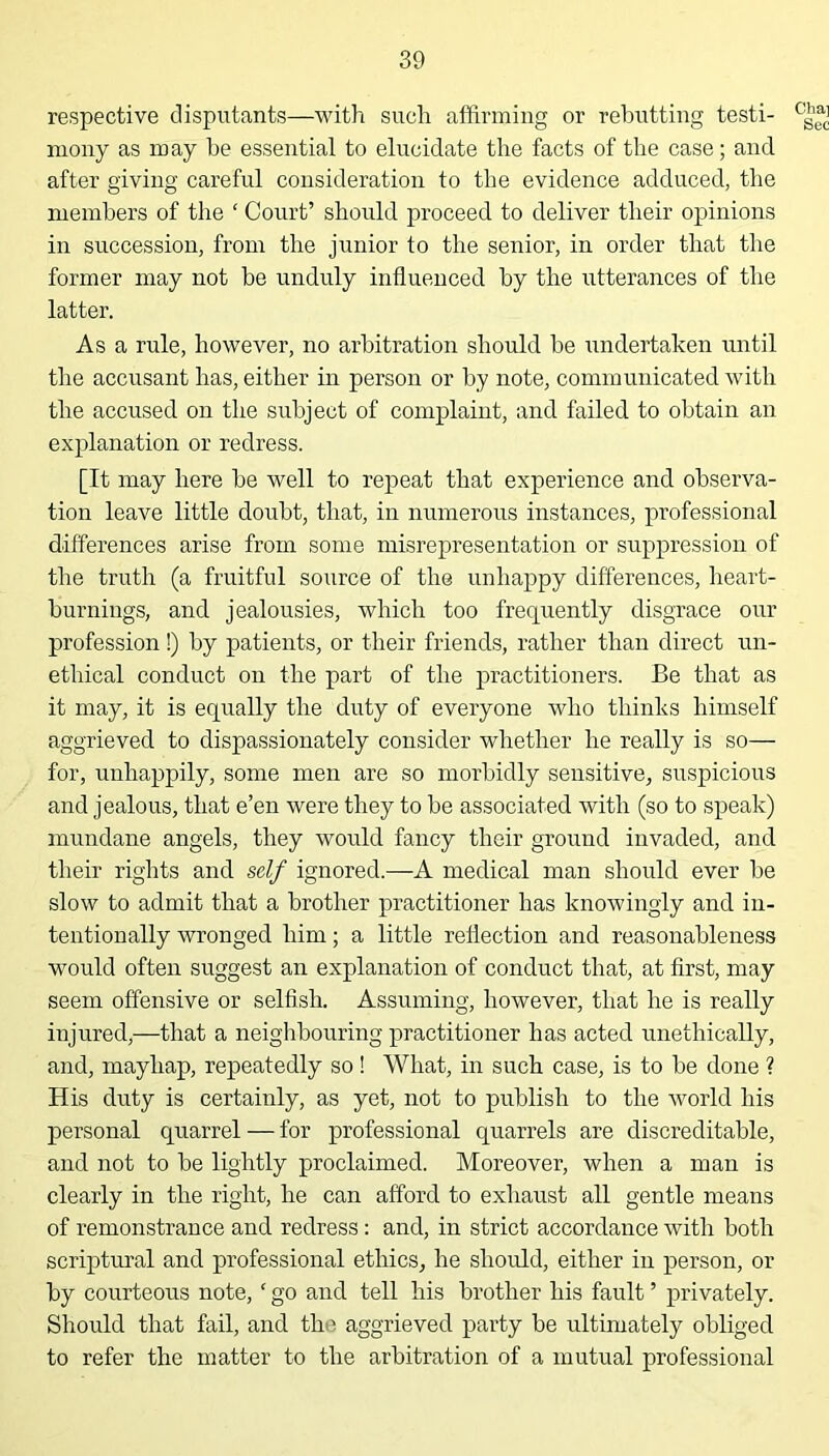 respective disputants—with such affirming or rebutting testi- c'^ mony as may be essential to elucidate the facts of the case; and after giving careful consideration to the evidence adduced, the members of the ‘ Court’ should proceed to deliver their opinions in succession, from the junior to the senior, in order that the former may not be unduly influenced by the utterances of the latter. As a rule, however, no arbitration should be undertaken until the accusant has, either in person or by note, communicated with the accused on the subject of complaint, and failed to obtain an explanation or redress. [It may here be well to repeat that experience and observa- tion leave little doubt, that, in numerous instances, professional differences arise from some misrepresentation or suppression of the truth (a fruitful source of the unhappy differences, heart- burnings, and jealousies, which too frequently disgrace our profession!) by patients, or their friends, rather than direct un- ethical conduct on the part of the practitioners. Be that as it may, it is equally the duty of everyone who thinks himself aggrieved to dispassionately consider whether he really is so— for, unhappily, some men are so morbidly sensitive, suspicious and jealous, that e’en were they to be associated with (so to speak) mundane angels, they would fancy their ground invaded, and their rights and self ignored.—A medical man should ever be slow to admit that a brother practitioner has knowingly and in- tentionally wronged him; a little reflection and reasonableness would often suggest an explanation of conduct that, at first, may seem offensive or selfish. Assuming, however, that he is really injured,—that a neighbouring practitioner has acted unethically, and, mayhap, repeatedly so! What, in such case, is to be done ? His duty is certainly, as yet, not to publish to the world his personal quarrel — for professional quarrels are discreditable, and not to be lightly proclaimed. Moreover, when a man is clearly in the right, he can afford to exhaust all gentle means of remonstrance and redress : and, in strict accordance with both scriptural and professional ethics, he should, either iu person, or by courteous note, ‘ go and tell his brother his fault ’ privately. Should that fail, and the aggrieved party be ultimately obliged to refer the matter to the arbitration of a mutual professional