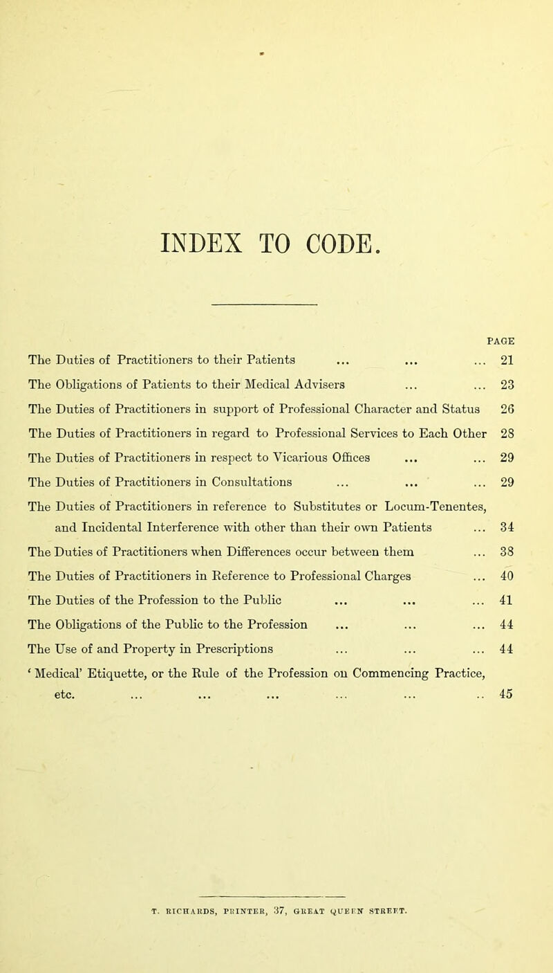 INDEX TO CODE PAQE The Duties of Practitioners to their Patients ... ... ... 21 The Obligations of Patients to their Medical Advisers ... ... 23 The Duties of Practitioners in support of Professional Character and Status 26 The Duties of Practitioners in regard to Professional Services to Each Other 28 The Duties of Practitioners in respect to Vicarious Offices ... ... 29 The Duties of Practitioners in Consultations ... ... ... 29 The Duties of Practitioners in reference to Substitutes or Locum-Tenentes, and Incidental Interference with other than their own Patients ... 34 The Duties of Practitioners when Differences occur between them ... 38 The Duties of Practitioners in Reference to Professional Charges ... 40 The Duties of the Profession to the Public ... ... ... 41 The Obligations of the Public to the Profession ... ... ... 44 The Use of and Property in Prescriptions ... ... ... 44 1 Medical’ Etiquette, or the Rule of the Profession on Commencing Practice, etc. ... ... ... ... ... 45 T. RICHARDS, PRINTER, 37, GREAT QUEEN STREET.