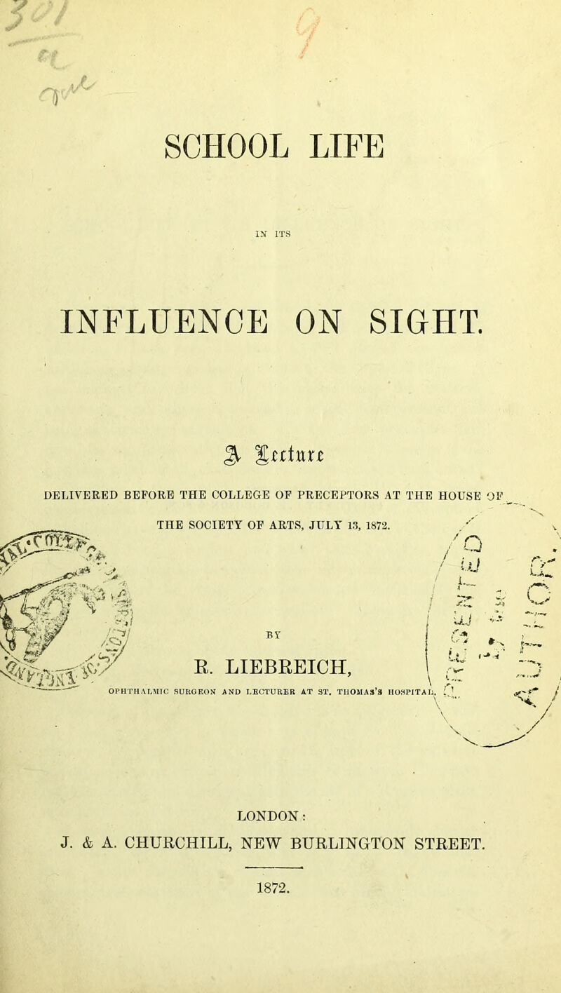 SCHOOL LIFE IN’ ITS INFLUENCE ON SIGHT. DELIVERED BEFORE THE COLLEGE OF PRECEPTORS AT THE HOUSE OF THE SOCIETY OF ARTS, JULY 1.3, 1872. /n ,? A / 'yiJ ' Li, .-n] r-^i E. LIEBEEICH, ' U.j f-* UJ U/ OPHTHALMIC SURGEON AND LECTURER AT ST. TIlOMAS’S HOSPITATi. 1 ’ \- / V • / LONDON: J. & A. CHURCHILL, NEW BURLINGTON STREET. 1872.