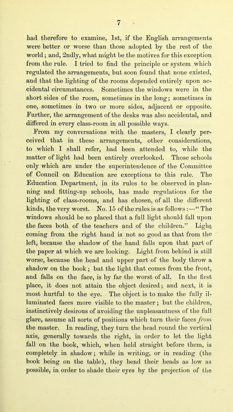 had therefore to examine, 1st, if the English arrangements were better or worse than those adopted by the rest of the world; and, 2ndly, what might be the motives for this exception from the rule. I tried to find the principle or system which regulated the arrangements, but soon found that none existed, and that the lighting of the rooms depended entirely upon ac- cidental circumstances. Sometimes the windows were in the short sides of the room, sometimes in the long; sometimes in one, sometimes in two or more sides, adjacent or opposite. Further, the arrangement of the desks was also accidental, and difiered in every class-room in all possible ways. From my conversations with the masters, I clearly per- ceived that in these arrangements, other considerations, to which I shall refer, had been attended to, while the matter of light had been entirely overlooked. Those schools only which are under the superintendence of the Committee of Council on Education are exceptions to this rule. The Education Department, in its rules to be observed in plan- ning and fitting-up schools, has made regulations for the lighting of class-rooms, and has chosen, of all the different kinds, the very worst. No. 15 of the rules is as follows :—“ The windows should be so placed that a full light should fall upon the faces both of the teachers and of the children.” Light coming from the right hand is not so good as that from the left, because the shadow of the hand falls upon that part of the paper at which we are looking. Light from behind is still worse, because the head and upper part of the body throw a shadow on the book; but the light that comes from the front, and falls on the face, is by far the worst of all. In the first place, it does not attain the object desired; and next, it is most hurtful to the eye. The object is to make the fully il- luminated faces more visible to the master ; but the children, instinctively desirous of avoiding the unpleasantness of the full glare, assume all sorts of positions which turn their faces from the master. In reading, they turn the head round the vertical axis, generally towards the right, in order to let the light fall on the book, which, when held straight before them, is completely in shadow; while in writing, or in reading (the book being on the table), they bend their heads as low as possible, in order to shade their eyes by the projection of the