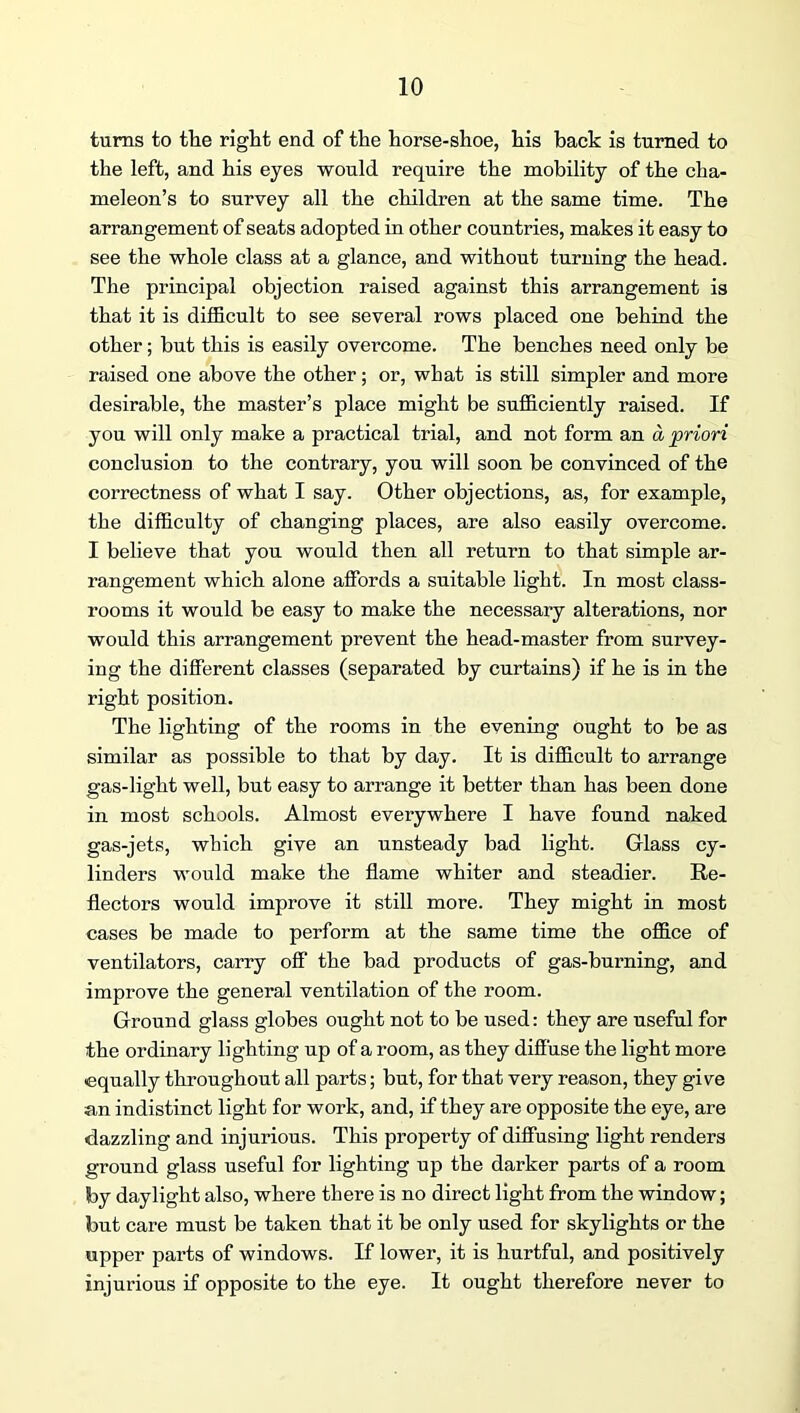 turns to tlie right end of the horse-shoe, his hack is turned to the left, and his eyes would require the mobility of the cha- meleon’s to survey all the children at the same time. The arrangement of seats adopted in other countries, makes it easy to see the whole class at a glance, and without turning the head. The principal objection raised against this arrangement is that it is difficult to see several rows placed one behind the other; but this is easily overcome. The benches need only be raised one above the other; or, what is still simpler and more desirable, the master’s place might be sufficiently raised. If you will only make a practical trial, and not form an a priori conclusion to the contrary, you will soon be convinced of the correctness of what I say. Other objections, as, for example, the difficulty of changing places, are also easily overcome. I believe that you would then all return to that simple ar- rangement which alone affords a suitable light. In most class- rooms it would be easy to make the necessary alterations, nor would this arrangement prevent the head-master from survey- ing the different classes (separated by curtains) if he is in the right position. The lighting of the rooms in the evening ought to be as similar as possible to that by day. It is difficult to arrange gas-light well, but easy to arrange it better than has been done in most schools. Almost everywhere I have found naked gas-jets, which give an unsteady bad light. Glass cy- linders would make the flame whiter and steadier. Re- flectors would improve it still more. They might in most cases be made to perform at the same time the office of ventilators, carry off the bad products of gas-burning, and improve the general ventilation of the room. Ground glass globes ought not to be used: they are useful for the ordinary lighting up of a room, as they difi'use the light more equally throughout all parts; but, for that very reason, they give an indistinct light for work, and, if they are opposite the eye, are dazzling and injurious. This property of diffusing light renders ground glass useful for lighting up the darker parts of a room by daylight also, where there is no direct light from the window; but care must be taken that it be only used for skylights or the upper parts of windows. If lower, it is hurtful, and positively injurious if opposite to the eye. It ought therefore never to