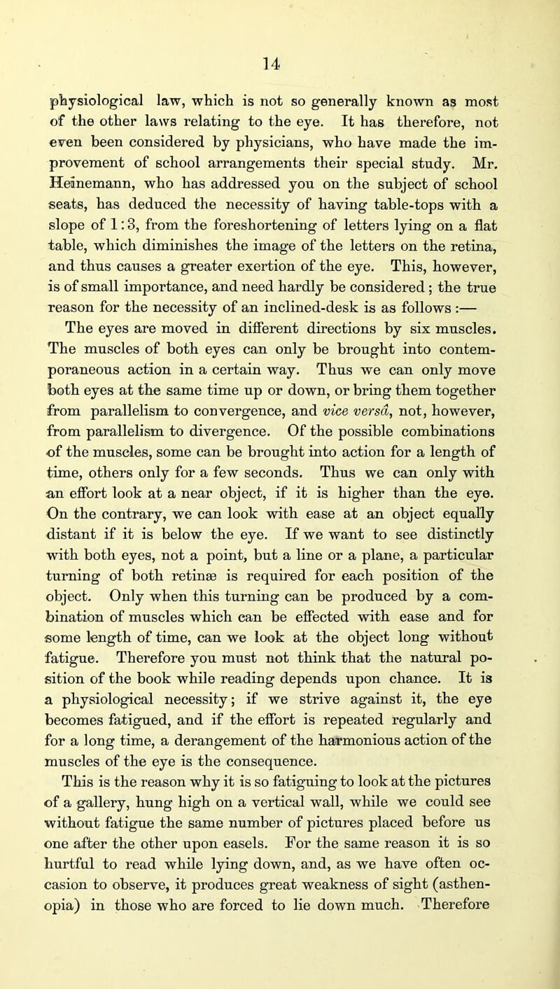 piaysiological law, which is not so generally known as most of the other laws relating to the eye. It has therefore, not eiren been considered by physicians, who have made the im- provement of school arrangements their special study. Mr. Heinemann, who has addressed you on the subject of school seats, has deduced the necessity of having table-tops with a slope of 1:3, from the foreshortening of letters lying on a flat table, which diminishes the image of the letters on the retina, and thus causes a greater exertion of the eye. This, however, is of small importance, and need hardly be considered; the true reason for the necessity of an inclined-desk is as follows :— The eyes are moved in diflerent directions by six muscles. The muscles of both eyes can only be brought into contem- poraneous action in a certain way. Thus we can only move both eyes at the same time up or down, or bring them together from parallelism to convergence, and vice versa, not, however, from parallelism to divergence. Of the possible combinations of the muscles, some can be brought into action for a length of time, others only for a few seconds. Thus we can only with an elfort look at a near object, if it is higher than the eye. On the contrary, we can look with ease at an object equally distant if it is below the eye. If we want to see distinctly with both eyes, not a point, but a line or a plane, a particular turning of both retinae is required for each position of the object. Only when this turning can be produced by a com- bination of muscles which can be effected with ease and for some length of time, can we look at the object long without fatigue. Therefore you must not think that the natural po- sition of the book while reading depends upon chance. It is a physiological necessity; if we strive against it, the eye becomes fatigued, and if the effort is repeated regularly and for a long time, a derangement of the harmonious action of the muscles of the eye is the consequence. This is the reason why it is so fatiguing to look at the pictures of a gallery, hung high on a vertical wall, while we could see without fatigue the same number of pictures placed before us one after the other upon easels. For the same reason it is so hurtful to read while lying down, and, as we have often oc- casion to observe, it produces great weakness of sight (asthen- opia) in those who are forced to lie down much. Therefore