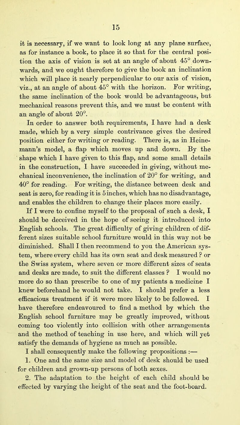 it is necessary, if we want to look long at any plane surface, as for instance a book, to place it so that for the central posi- tion the axis of vision is set at an angle of about 45° down- wards, and we ought therefore to give the book an inclination which will place it nearly perpendicular to our axis of vision, viz., at an angle of about 45° with the horizon. For writing, the same inclination of the book would be advantageous, but mechanical reasons prevent this, and we must be content with an angle of about 20°. In order to answer both requirements, I have had a desk made, which by a very simple contrivance gives the desired position either for writing or reading. There is, as in Heine- mann’s model, a flap which moves up and down. By the shape which I have given to this flap, and some small details in the construction, I have succeeded in giving, without me- chanical inconvenience, the inclination of 20° for writing, and 40° for reading. For writing, the distance between desk and seat is zero, for reading it is 5 inches, which has no disadvantage, and enables the children to change their places more easily. If I were to confine myself to the proposal of such a desk, I should be deceived in the hope of seeing it introduced into English schools. The great difficulty of giving children of dif- ferent sizes suitable school furniture would in this way not be diminished. Shall I then recommend to you the American sys- tem, where every child has its own seat and desk measured ? or the Swiss system, where seven or more different sizes of seats and desks are made, to suit the different classes ? I would no more do so than prescribe to one of my patients a medicine I knew beforehand he would not take. I should prefer a less efficacious treatment if it were more likely to be followed. I have therefore endeavoured to find a method by which the English school furniture may be greatly improved, without coming too violently into collision with other arrangements and the method of teaching in use here, and which will yet satisfy the demands of hygiene as much as possible. I shall consequently make the following propositions :— 1. One and the same size and model of desk should be used for children and grown-up persons of both sexes. 2. The adaptation to the height of each child should be effected by varying the height of the seat and the foot-board.