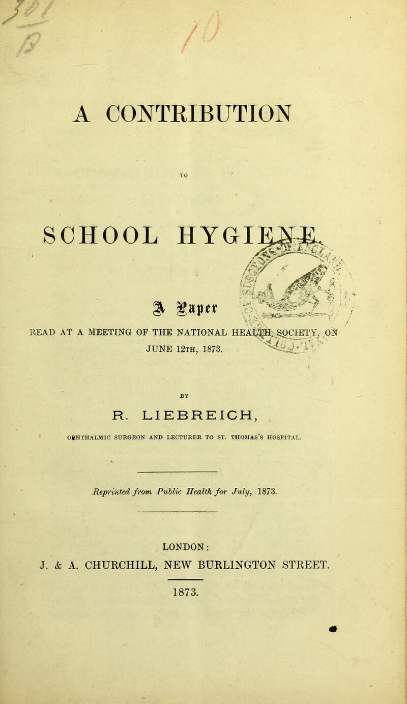 A CONTEIBUTION TO READ AT A MEETING OF THE NATIONAL HEAL^;,^CIETYj ON JUNE I2th, 1873. BY R. LIEBREICH, OSHTHALMIC SURGEON AND LECTURER TO ST. THOMAS’S HOSPITAL. Repruited from Public Health for July, 1873. LONDON: J. & A. CHURCHILL, NEW BURLINGTON STREET. 1873.