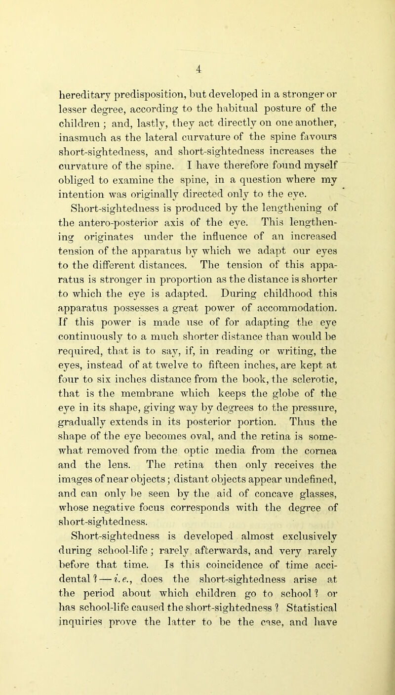 hereditary predisposition, but developed in a stronger or lesser degree, according to the habitual posture of the children ; and, lastly, they act directly on one another, inasmuch as the lateral curvature of the spine favours short-sightedness, and short-sightedness increases the curvature of the spine. I have therefore found myself obliged to examine the spine, in a question where my intention was originally directed only to the eye. Short-sightedness is produced by the lengthening of the antero-posterior axis of the eye. This lengthen- ino^ originates under the influence of an increased tension of the apparatus by which we adapt our eyes to the different distances. The tension of this appa- ratus is stronger in proportion as the distance is shorter to which the eye is adapted. During childhood this apparatus possesses a great power of accommodation. If this power is made use of for adapting the eye continuously to a much shorter distance than would be required, that is to say, if, in reading or writing, the eyes, instead of at twelve to fifteen inches, are kept at four to six inches distance from the book, the sclerotic, that is the membrane which keeps the globe of the eye in its shape, giving way by degrees to the pressure, gradually extends in its posterior portion. Thus the shape of the eye becomes oval, and the retina is some- what removed from the optic media from the cornea and the lens. The retina then only receives the images of near objects; distant objects appear undefined, and can only lie seen by the aid of concave glasses, whose negative focus corresponds with the degree of short-sightedness. Short-sightedness is developed almost exclusively during school-life; rarely afterwards, and very rarely before that time. Is this coincidence of time acci- dental I— i.e., does the short-sightedness arise ad the period about which children go to school 1 or has school-life caused the short-sightedness % Statistical inquiries prove the latter to be the case, and have