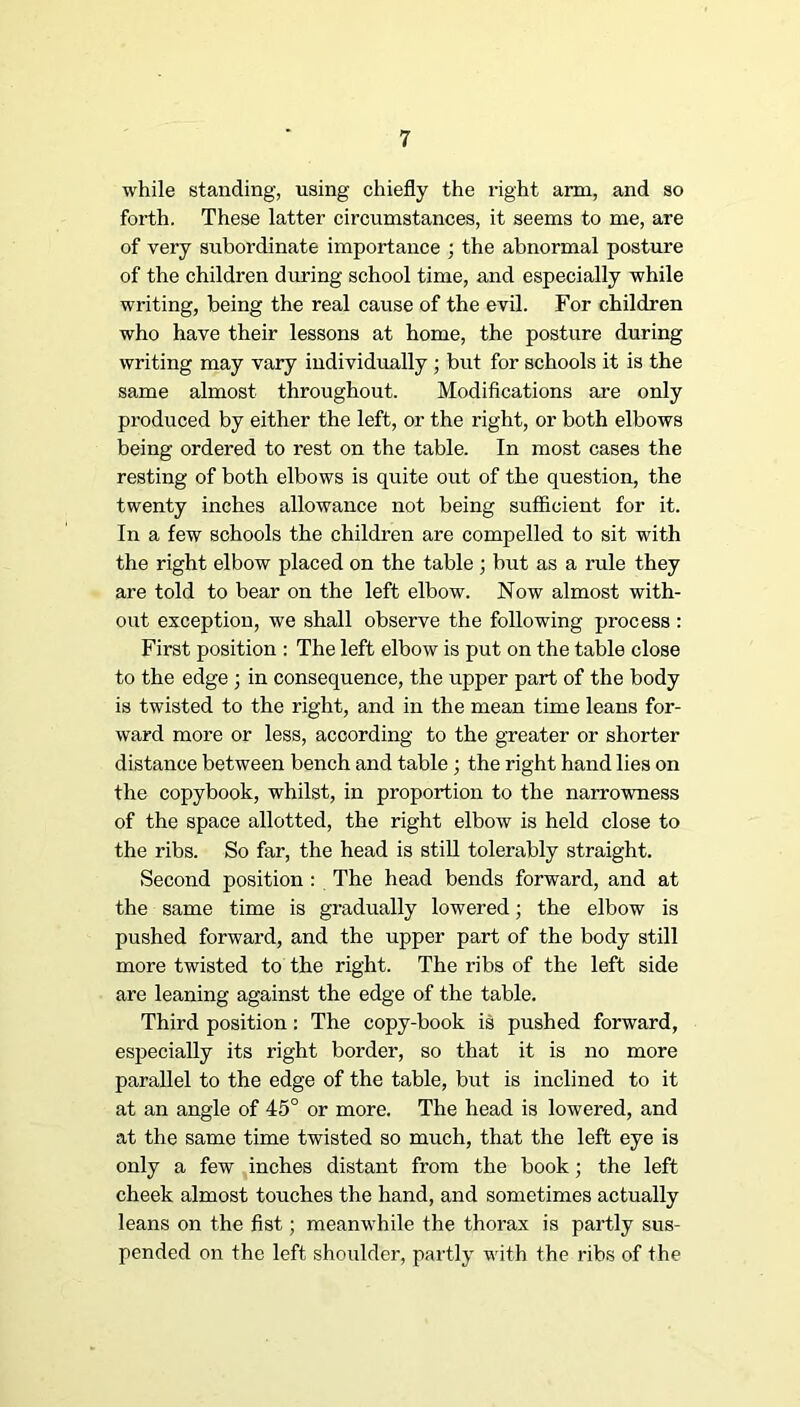 while standing, using chiefly the right arm, and so forth. These latter circumstances, it seems to me, are of very subordinate importance ; the abnormal posture of the children during school time, and especially while writing, being the real cause of the evil. For children who have their lessons at home, the posture during writing may vary individually ; but for schools it is the same almost throughout. Modifications are only produced by either the left, or the right, or both elbows being ordered to rest on the table. In most cases the resting of both elbows is quite out of the question, the twenty inches allowance not being sufficient for it. In a few schools the children are compelled to sit with the right elbow placed on the table ; but as a rule they are told to bear on the left elbow. Now almost with- out exception, we shall observe the following process : First position : The left elbow is put on the table close to the edge j in consequence, the upper part of the body is twisted to the right, and in the mean time leans for- ward more or less, according to the greater or shorter distance between bench and table; the right hand lies on the copybook, whilst, in proportion to the narrowness of the space allotted, the right elbow is held close to the ribs. So far, the head is still tolerably straight. Second position : The head bends forward, and at the same time is gradually lowered; the elbow is pushed forward, and the upper part of the body still more twisted to the right. The ribs of the left side are leaning against the edge of the table. Third position: The copy-book is pushed forward, especially its right border, so that it is no more parallel to the edge of the table, but is inclined to it at an angle of 45° or more. The head is lowered, and at the same time twisted so much, that the left eye is only a few inches distant from the book; the left cheek almost touches the hand, and sometimes actnally leans on the fist; meanwhile the thorax is partly sus- pended on the left shoulder, partly with the ribs of the