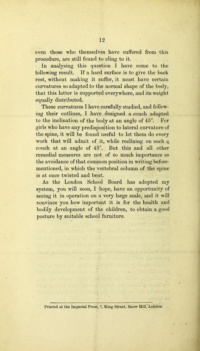 even those who themselves have suffered from this procedure, are still found to cling to it. In analysing this question I have come to the following result. If a hard surface is to give the back rest, without making it suffer, it must have certain curvatures so adapted to the normal shape of the body, that this latter is supported everywhere, and its weight equally distributed. These curvatures I have carefully studied, and follow- ing their outlines, I have designed a couch adapted to the inclination of the body at an angle of 45°. For girls who have any predisposition to lateral curvature of the spine, it will be found useful to let them do every work that will admit of it, while reclining on such g, couch at an angle of 45°. But this and all other remedial measures are not of so much importance as the avoidance of that common position in writing before- mentioned, in which the vertebral column of the spine is at once twisted and bent. As the London School Board has adopted my system, you will soon, I hope, have an opportunity of seeing it in operation on a very large scale, and it will convince you how important it is for the health and bodily development of the children, to obtain a good posture by suitable school furniture. Printed at the Imperial Press, 7, King Street, Snow Hill, London.