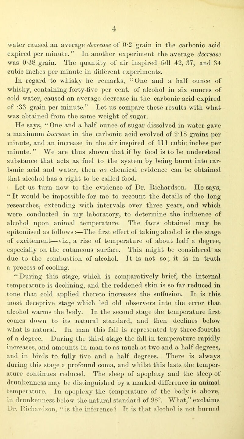 •i water caused an average decrease of 02 grain in the carbonic acid expired per minute. ” In another experiment the average decrease was 0-38 grain. The quantity of air inspired fell 42, 37, and 34 cubic inches per minute in different exjoeriments. In regard to whisky he remarks, “ One and a half ounce of whisky, containing forty-live per cent, of alcohol in six ounces of cold water, caused an average decrease in the carbonic acid expired of '33 grain per minute.” Let us compare these results with what was obtained from the same weight of sugar. Ho says, “ One and a half ounce of sugar dissolved in water gave a maximum increase in the carbonic acid evolved of 2T8 grains per minute, and an inci’ease in the air inspired of 111 cubic inches per minute.” We are thus shown that if by food is to be x^nderstood substance that acts as fuel to the system by being burnt into car- bonic acid and water, then no chemical evidence can be obtained that alcohol has a right to be called food. Let us turn now to the evidence of Dr. Richardson. He says, “ It would be impossible for me to recount the details of the long researches, extending with intervals over three years, and which were conducted in my laboratory, to determine the influence of alcohol upon animal temperature. The facts obtained may be epitomised as follows:—The first efiect of taking alcohol is the stage of excitement—viz., a rise of temperature of about half a degree, especially on the cutaneous surface. This might be considered as due to the combustion of alcohol. It is not so; it is in truth a process of cooling. “ During this stage, which is comparatively brief, the internal temperature is declining, and the reddened skin is so far reduced in tone that cold applied thei-eto increases the suffusion. It is this most deceptive stage which led old observers into the error that alcohol warms the body. In the second stage the temperature first comes down to its natiu-al standard, and then declines below what is natural. In man this fixll is represented by three-fourths of a degree. During the third stage the fall in temperature rapidly increases, and amounts in man to as much as two and a half degrees, and in birds to fully five and a half degrees. There is always during this stage a jxrofound coma, and whilst this lasts the temper- ature continues reduced. The sleep of apoplexy and the sleep of drunkenness may be distinguished by a marked difference in animal temperature. In apojfiexy the temperature of the body is above, in drunkenness below the natural standard of 98°. What,” exclaims Dr. Richardson, “is the inference? It is tliat alcohol is not burned