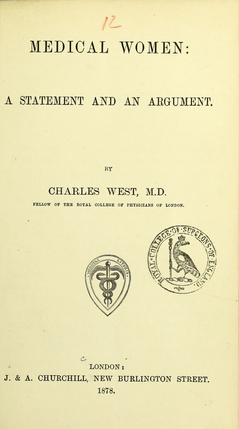 MEDICAL WOMEN: A STATEMENT AND AN AEGUMENT. BY CHARLES WEST, M.D. FELLOW OP THE ROYAL COLLEGE OP PHYSIOIAKS OP LONDON. LONDON: J. & A. CHURCHILL, NEW BURLINGTON STREET. 1878.