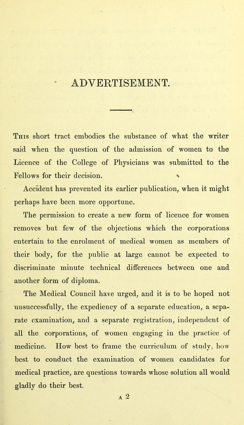 ADVERTISEMENT. This short tract embodies the substance of what the writer said when the question of the admission of women to the Licence of the College of Physicians was submitted to the Fellows for their decision. % Accident has prevented its earlier publication, when it might perhaps have been more opportune. The permission to create a new form of licence for women removes hut few of the objections which the corporations entertain to the enrolment of medical women as members of their body, for the public at large cannot be expected to discriminate minute technical differences between one and another form of diploma. The Medical Council have urged, and it is to be hoped not unsuccessfully, the expediency of a separate education, a sepa- rate examination, and a separate registration, independent of all the corporations, of women engaging in the practice of medicine. How best to frame the curriculum of study, how best to eonduct the examination of women candidates for medical practice, are questions towards whose solution all would gladly do their best.