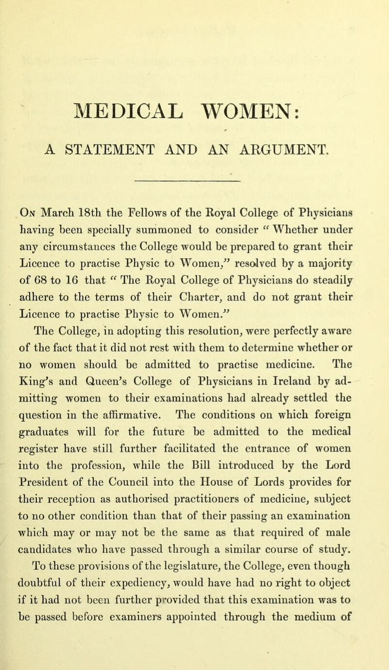 A STATEMENT AND AN ARGUMENT. On Marcii 18th the Fellows of the Royal College of Physicians having been specially summoned to consider “ Whether under any circumstances the College would be prepared to grant their Licence to practise Physic to Women/’ resolved by a majority of 68 to 16 that  The Royal College of Physicians do steadily adhere to the terms of their Charter^ and do not grant their Licence to practise Physic to Women.” The College^ in adopting this resolution^ were perfectly aware of the fact that it did not rest with them to determine whether or no women should be admitted to practise medicine. The King’s and Queen’s College of Physicians in Ireland by ad- mitting women to their examinations had already settled the question in the affirmative. The conditions on which foreign graduates will for the future be admitted to the medical register have still further facilitated the entrance of women into the profession, while the Bill introduced by the Lord President of the Council into the House of Lords provides for their reception as authorised practitioners of medicine, subject to no other condition than that of their passing an examination which may or may not be the same as that required of male candidates who have passed through a similar course of study. To these provisions of the legislature, the College, even though doubtful of their expediency, would have had no right to object if it had not been further provided that this examination was to he passed before examiners appointed through the medium of