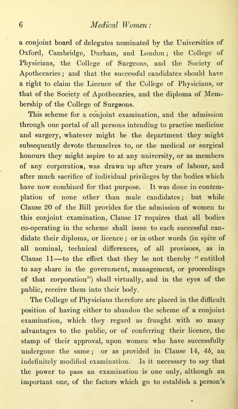 a conjoint board of delegates nominated by tbe Universities of Oxford, Cambridge, Durham, and London; the College of Physicians, the College of Surgeons, and the Society of Apothecaries; and that the successful candidates should have a right to claim the Licence of the College of Physicians, or that of the Society of Apothecaries, and the diploma of Mem- bership of the College of Surgeons. This scheme for a conjoint examination, and the admission through one portal of all persons intending to practise medicine and surgery, whatever might be the department they might subsequently devote themselves to, or the medical or surgical honours they might aspire to at any university, or as members of any corpOratioM, was drawn up after years of labour, and after much sacrifice of individual privileges by the bodies which have now combined for that purpose. It was done in contem- plation of none other than male candidates; but while Clause 20 of the Bill provides for the admission of women to this conjoint examination. Clause 17 requires that all bodies co-operating in the scheme shall issue to each successful can- didate their diploma, or licence; or in other words (in spite of all nominal, technical differences, of all provisoes, as in Clause 11—to the effect that they he not thereby entitled to any share in the government, management, or proceedings of that corporation^^) shall virtually, and in the eyes of the public, receive them into their body. The College of Physicians therefore are placed in the difficult position of having either to abandon the scheme of a conjoint examination, which they regard as fraught with so many advantages to the public, or of conferring their licence, the stamp of their approval, upon women who have successfully undergone the same; or as provided in Clause 14, 4Z», an indefinitely modified examination. Is it necessary to say that the power to pass an examination is one only, although an important one, of the factors which go to establish a personas