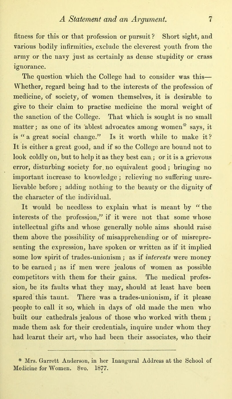 fitness for this or that profession or pursuit ? Short sight, and various bodily infirmities, exelude the cleverest youth from the army or the navy just as certainly as dense stupidity or crass ignorance. The question which the College had to consider was this— Whether, regard being had to the interests of the profession of medicine, of society, of women themselves, it is desirable to give to their claim to practise medicine the moral weight of the sanction of the College. That which is sought is no small matter; as one of its ablest advocates among women'' says, it is “ a great social change.” Is it worth while to make it ? It is either a great good, and if so the College are bound not to look coldly on, but to help it as they best can ; or it is a grievous error, disturbing society for.no equivalent good; bringing no important increase to knowledge; relieving no suffering unre- lievable before; adding nothing to the beauty or the dignity of the character of the individual. It would be needless to explain what is meant by the interests of the profession,” if it were not that some whose intellectual gifts and whose generally noble aims should raise them above the possibility of misapprehending or of misrepre- senting the expression, have spoken or written as if it implied some low spirit of trades-unionism; as if interests were money to be earned; as if men were jealous of women as possible competitors with them for their gains. The medical profes- sion, be its faults what they may, should at least have been spared this taunt. There was a trades-unionism, if it please people to call it so, which in days of old made the men who built our cathedrals jealous of those who worked with them ; made them ask for their credentials, inquire under whom they had learnt their art, who had been their associates, who their * Mrs. Grarrett Anderson, in her Inaugural Address at the School of Medicine for Women. 8vo. 1877.