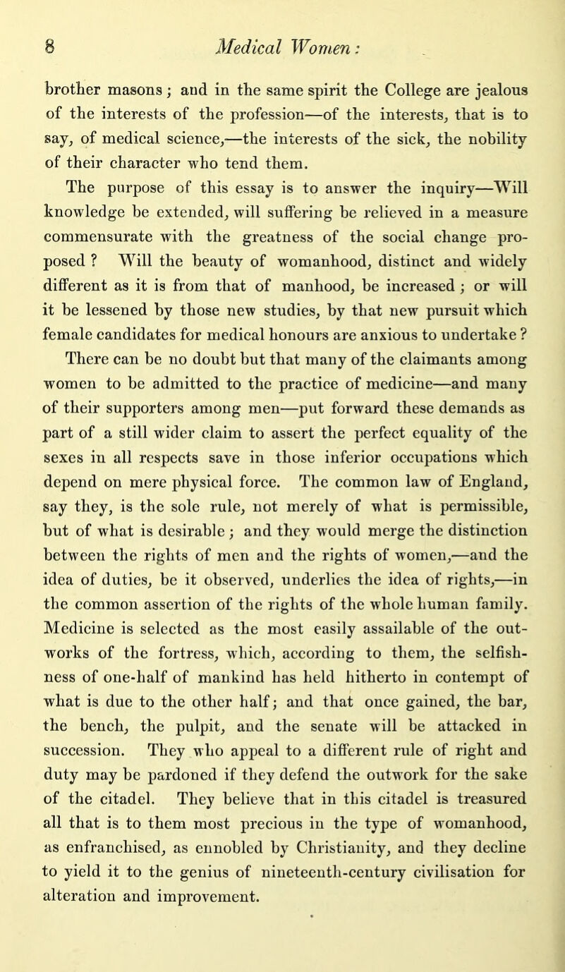 brother masons ; and in the same spirit the College are jealous of the interests of the profession—of the interests^, that is to say, of medical science,'—the interests of the sick, the nobility of their character who tend them. The purpose of this essay is to answer the inquiry—Will knowledge be extended, will suffering be relieved in a measure commensurate with the greatness of the social change pro- posed ? Will the beauty of womanhood, distinct and widely different as it is from that of manhood, be increased; or will it be lessened by those new studies, by that new pursuit which female candidates for medical honours are anxious to undertake ? There can be no doubt but that many of the claimants among women to be admitted to the practice of medicine—and many of their supporters among men—put forward these demands as part of a still wider claim to assert the perfect equality of the sexes in all respects save in those inferior oecupations which depend on mere physical force. The common law of England, say they, is the sole rule, not merely of what is permissible, but of what is desirable ; and they would merge the distinction between the rights of men and the rights of women,'—and the idea of duties, be it observed, underlies the idea of rights,—in the common assertion of the rights of the whole human family. Medicine is selected as the most easily assailable of the out- works of the fortress, which, according to them, the selfish- ness of one-half of mankind has held hitherto in contempt of what is due to the other half; and that once gained, the bar, the bench, the pulpit, and the senate will be attacked in succession. They who appeal to a diflFerent rule of right and duty may be pardoned if they defend the outwork for the sake of the citadel. They believe that in this citadel is treasured all that is to them most precious in the type of womanhood, as enfranchised, as ennobled by Christianity, and they decline to yield it to the genius of nineteenth-century civilisation for alteration and improvement.