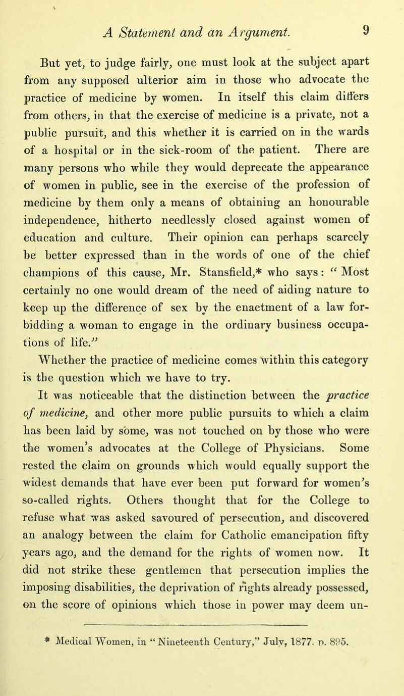 But yet, to judge fairly, one must look at the subject apart from any supposed ulterior aim in those who advocate the practice of medicine by women. In itself this claim differs from others, in that the exercise of medicine is a private, not a public pursuit, and this whether it is carried on in the wards of a hospital or in the sick-room of the patient. There are many persons who while they would deprecate the appearance of women in public, see in the exercise of the profession of medicine by them only a means of obtaining an honourable independence, hitherto needlessly closed against women of education and culture. Their opinion can perhaps scarcely be better expressed than in the words of one of the chief champions of this cause, Mr. Stansfield,* who says: “ Most certainly no one would dream of the need of aiding nature to keep up the difference of sex by the enactment of a law for- bidding a woman to engage in the ordinary business occupa- tions of life.’' Whether the practice of medicine comes within this category is the question which we have to try. It was noticeable that the distinction between the practice of medicine, and other more public pursuits to which a claim has been laid by some, was not touched on by those who were the women’s advocates at the College of Physicians. Some rested the claim on grounds which would equally support the widest demands that have ever been put forward for women^s so-called rights. Others thought that for the College to refuse what was asked savoured of persecution, and discovered an analogy between the claim for Catholic emancipation fifty years ago, and the demand for the rights of women now. It did not strike these gentlemen that persecution implies the imposing disabilities, the deprivation of rights already possessed, on the score of opinions which those in power may deem un- * Medical Women, in “Nineteenth Century,” July, 1877. p. 895.