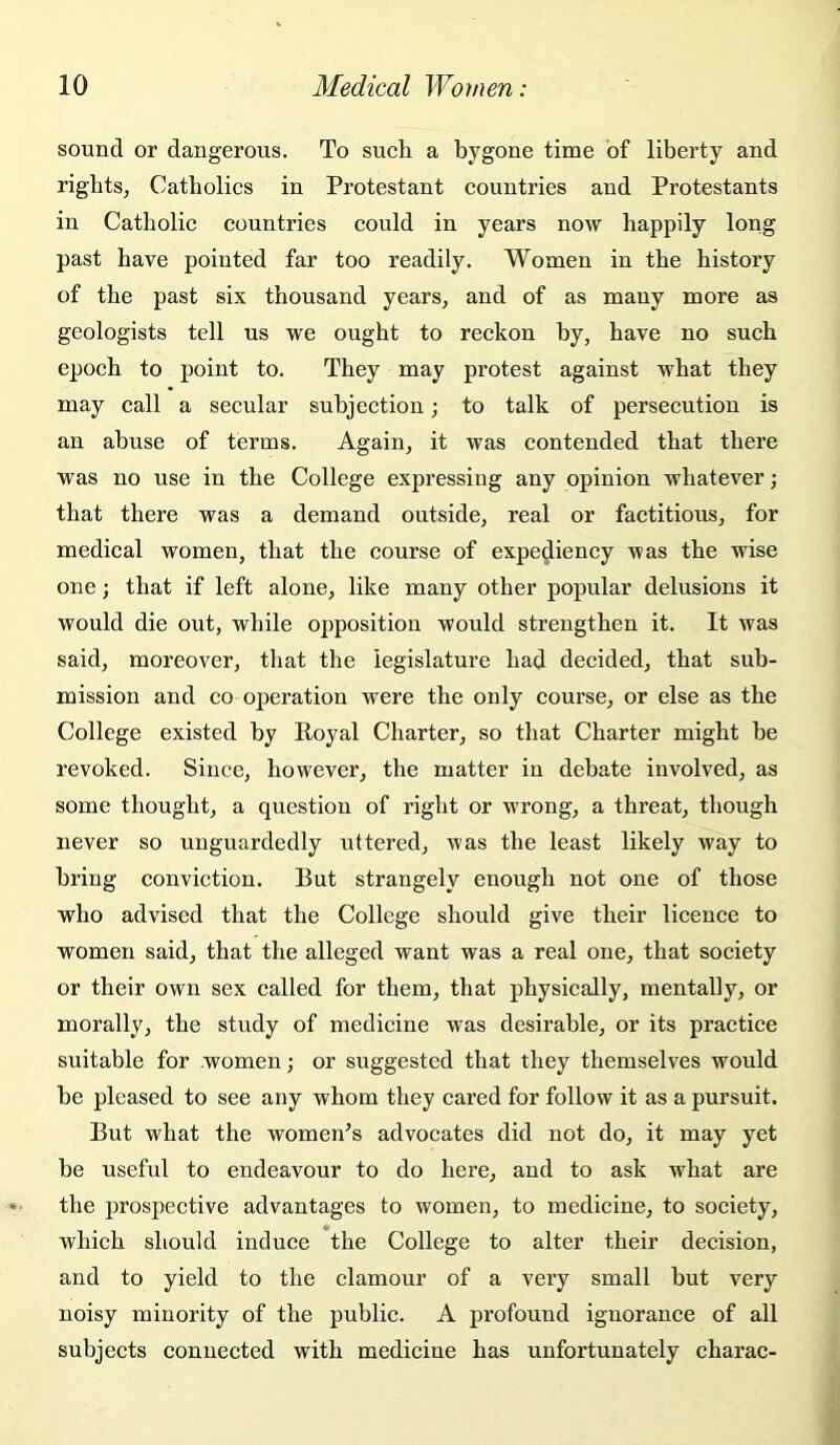 sound or dangerous. To such a bygone time of liberty and rights, Catholics in Protestant countries and Protestants in Catholic countries could in years now happily long past have pointed far too readily. Women in the history of the past six thousand years, and of as many more as geologists tell us we ought to reckon by, have no such epoch to point to. They may protest against what they may call a secular subjection; to talk of persecution is an abuse of terms. Again, it was contended that there was no use in the College expressing any opinion whatever; that there was a demand outside, real or factitious, for medical women, that the course of expediency was the wise one; that if left alone, like many other popular delusions it would die out, while opposition would strengthen it. It was said, moreover, that the legislature had decided, that sub- mission and CO operation were the only course, or else as the College existed by Poyal Charter, so that Charter might be revoked. Since, however, the matter in debate involved, as some thought, a question of right or wrong, a threat, though never so unguardedly uttered, was the least likely way to bring conviction. But strangely enough not one of those who advised that the College should give their licence to women said, that the alleged want was a real one, that society or their own sex called for them, that physically, mentally, or morally, the study of medicine was desirable, or its practice suitable for women; or suggested that they themselves would he pleased to see any whom they cared for follow it as a pursuit. But what the women^s advocates did not do, it may yet be useful to endeavour to do here, and to ask what are the prospective advantages to women, to medicine, to society, which should induce the College to alter their decision, and to yield to the clamour of a veiy small but very noisy minority of the public. A profound ignorance of all subjects connected with medicine has unfortunately charac-