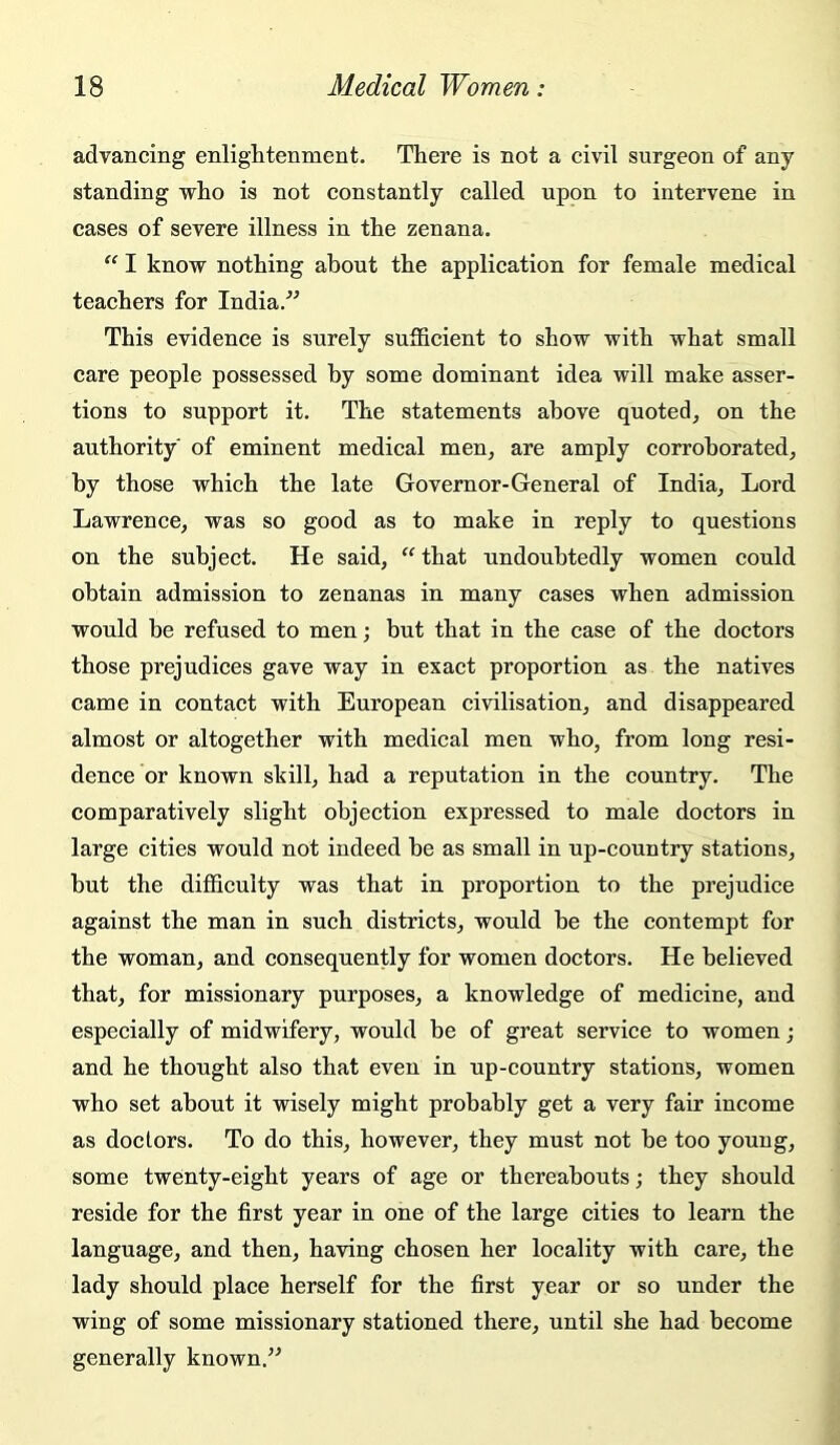 advancing enlightenment. There is not a civil surgeon of any standing vrho is not constantly called upon to intervene in cases of severe illness in the zenana. “ I know nothing about the application for female medical teachers for India.” This evidence is surely sufficient to show with what small care people possessed by some dominant idea will make asser- tions to support it. The statements above quoted, on the authority of eminent medical men, are amply corroborated, by those which the late Governor-General of India, Lord Lawrence, was so good as to make in reply to questions on the subject. He said, that undoubtedly women could obtain admission to zenanas in many cases when admission would be refused to men; but that in the case of the doctors those prejudices gave way in exact proportion as the natives came in contact with European civilisation, and disappeared almost or altogether with medical men who, from long resi- dence or known skill, had a reputation in the country. The comparatively slight objection expressed to male doctors in large cities would not indeed he as small in up-country stations, hut the difficulty was that in proportion to the prejudice against the man in such districts, would he the contempt for the woman, and consequently for women doctors. He believed that, for missionary purposes, a knowledge of medicine, and especially of midwifery, would be of great service to women; and he thought also that even in up-country stations, women who set about it wisely might probably get a very fair income as doctors. To do this, however, they must not he too young, some twenty-eight years of age or thereabouts; they should reside for the first year in one of the large cities to learn the language, and then, having chosen her locality with care, the lady should place herself for the first year or so under the wing of some missionary stationed there, until she had become generally known.”