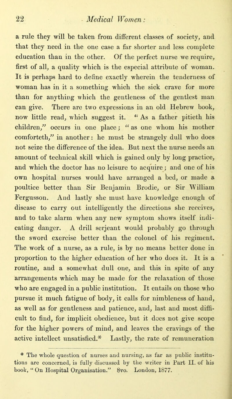 a rule they will be taken from different classes of society, and that they need in the one case a far shorter and less complete education than in the other. Of the perfect nurse we require, first of all, a quality which is the especial attribute of woman. It is perhaps hard to define exactly wherein the tenderness of woman has in it a something which the sick crave for more than for anything which the gentleness of the gentlest man can give. There are two expressions in an old Hebrew book, now little read, which suggest it. As a father pitieth his children,” occurs in one place; “ as one whom his mother comforteth,” in another: he must be strangely dull who does not seize the difference of the idea. But next the nurse needs an amount of technical skill which is gained only by long practice, and which the doctor has no leisure to acquire; and one of his own hospital nurses would have arranged a bed, or made a poultice better than Sir Benjamin Brodie, or Sir William Fergusson. And lastly she must have knowledge enough of disease to carry out intelligently the directions she receives, and to take alarm when any new symptom shows itself indi- cating danger. A drill serjeant would probably go through the sword exercise better than the colonel of his regiment. The work of a nurse, as a rule, is by no means better done in proportion to the higher education of her who does it. It is a routine, and a somewhat dull one, and this in spite of any arrangements which may be made for the relaxation of those who are engaged in a public institution. It entails on those who pursue it much fatigue of body, it calls for nimbleness of hand, as well as for gentleness and patience, and, last and most diffi- cult to find, for implicit obedience, but it does not give scope for the higher powers of mind, and leaves the cravings of the active intellect unsatisfied.* Lastly, the rate of remuneration * The whole question of nurses and nursing, as far as public institu- tions are concerned, is fully discussed by the writer in Part II. of his book, “ On Hospital Organisation.” 8vo. London, 1877.