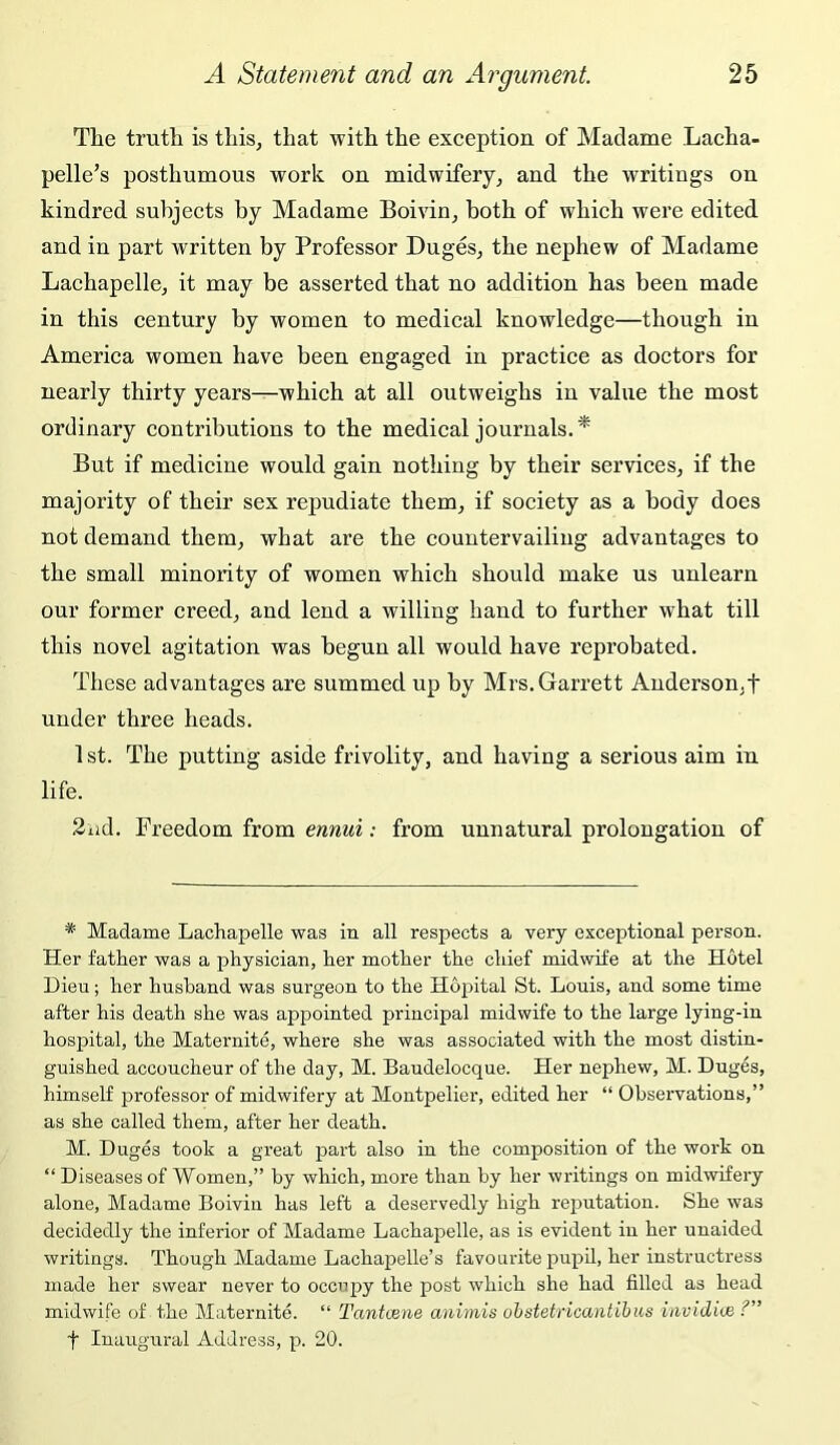 The truth is this, that with the exception of Madame Lacha- pelle’s posthumous work on midwifery, and the writings on kindred subjects by Madame Boivin, both of which were edited and in part written by Professor Duges, the nephew of Madame Lachapelle, it may be asserted that no addition has been made in this century by women to medical knowledge—though in America women have been engaged in practice as doctors for nearly thirty years—which at all outweighs in value the most ordinary contributions to the medical journals. * But if medicine would gain nothing by their services, if the majority of their sex repudiate them, if society as a body does not demand them, what are the countervailing advantages to the small minority of women which should make us unlearn our former creed, and lend a willing hand to further what till this novel agitation was begun all would have reprobated. These advantages are summed up by Mrs. Garrett Anderson,f under three heads. 1 st. The putting aside frivolity, and having a serious aim in life. 2iid. Freedom from ennui: from unnatural prolongation of * Madame Lachapelle was in all respects a very exceptional person. Her father was a physician, her mother the chief midwife at the Hotel Dieu; her husband was surgeon to the Hopital St. Louis, and some time after his death she was appointed principal midwife to the large lying-in hospital, the Maternite, where she was associated with the most distin- guished accoucheur of the day, M. Baudelocque. Her nephew, M. Duges, himself professor of midwifery at Montpelier, edited her “ Observations,” as she called them, after her death. M. Duges took a great part also in the composition of the work on ‘‘ Diseases of Women,” by which, more than by her writings on midwifery alone, Madame Boivin has left a deservedly high reputation. She was decidedly the inferior of Madame Lachapelle, as is evident in her unaided writings. Though Madame Lachapelle’s favourite pupd, her instructress made her swear never to occupy the post which she had filled as head midwife of the Maternite. “ Tantoene animis obstetricantihus invidite ?” t Inaugural Address, p. 20.