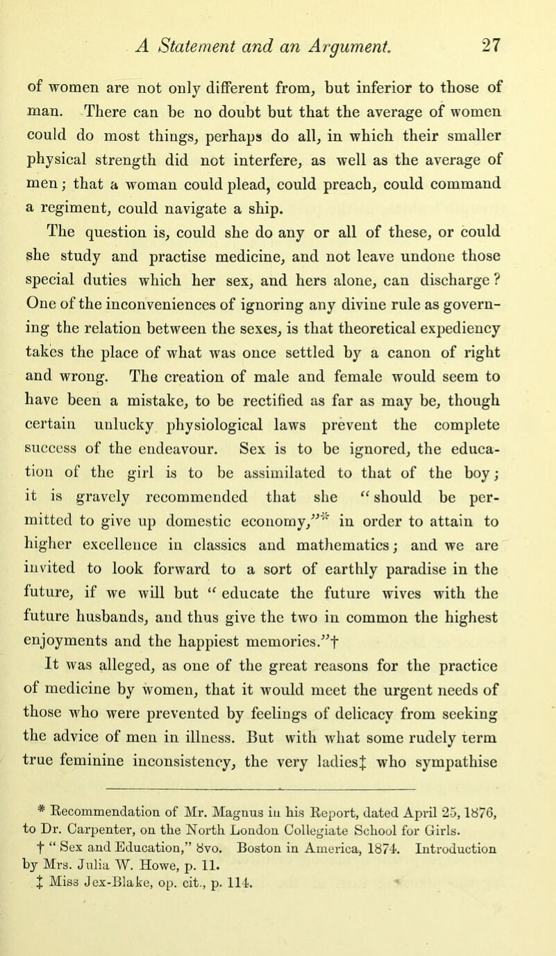 of women are not only different from^ but inferior to those of man. There can be no doubt but that the average of women could do most things^ perhaps do all, in which their smaller physical strength did not interfere, as well as the average of men; that a woman could plead, could preach, could command a regiment, could navigate a ship. The question is, could she do any or all of these, or could she study and practise medicine, and not leave undone those special duties which her sex, and hers alone, can discharge ? One of the inconveniences of ignoring any divine rule as govern- ing the relation between the sexes, is that theoretical exj)ediency takes the place of what was once settled by a canon of right and wrong. The creation of male and female would seem to have been a mistake, to be rectified as far as may be, though certain unlucky physiological laws prevent the complete success of the endeavour. Sex is to be ignored, the educa- tion of the girl is to be assimilated to that of the boy ; it is gravely recommended that she “ should be per- mitted to give up domestic economy,'’'’''' in order to attain to higher excellence in classics and mathematics; and we are invited to look forward to a sort of earthly paradise in the future, if we will but educate the future wives with the future husbands, and thus give the two in common the highest enjoyments and the happiest memories. It was alleged, as one of the great reasons for the practice of medicine by women, that it would meet the urgent needs of those who were prevented by feelings of delicacy from seeking the advice of men in illness. But with what some rudely term true feminine inconsistency, the very ladiesj who sympathise * Eecommendation of Mr. Magnus in his Report, dated April 25,1876, to Dr. Carpenter, on the North London Collegiate School for Girls. t “ Sex and Education,” 8vo. Boston in America, 1874. Introduction by Mrs. Julia W. Howe, p. 11. I Miss Jex-Blake, op. cit., p. 114.