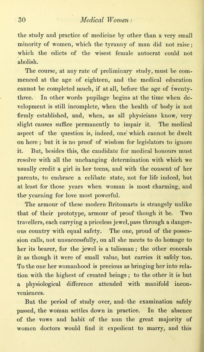 the study and practice of medicine by other than a very small minority of women, which the tyranny of man did not raise; which the edicts of the wisest female autocrat could not abolish. The course, at any rate of preliminary study, must be com- menced at the age of eighteen, and the medical education cannot he completed much, if at all, before the age of twenty- three. In other words pupilage begins at the time when de- velopment is still incomplete, when the health of body is not firmly established, and, when, as all physicians know, very slight causes suffice permanently to impair it. The medical aspect of the question is, indeed, one which cannot be dwelt on here ; but it is no proof of wisdom for legislators to ignore it. But, besides this, the candidate for medical honours must resolve with all the unchanging determination with which we usually credit a girl in her teens, and with the consent of her parents, to embrace a celibate state, not for life indeed, but at least for those years when woman is most charming, and the- yearning for love most powerful. The armour of these modern Britomarts is strangely unlike that of their prototype, armour of proof though it he. Two travellers, each carrying a priceless jewel, pass through a danger- ous country with equal safety. The one, proud of the posses- sion calls, not unsuccessfully, on all she meets to do homage to her its bearer, for the jewel is a talisman; the other conceals it as though it were of small value, but carries it safely too. To the one her womanhood is precious as bringing her into rela- tion with the highest of created beings; to the other it is hut a physiological difference attended with manifold incon- veniences. But the period of study over, and* the examination safely passed, the woman settles down in practice. In the absence of the vows and habit of the nun the great majority of women doctors would find it expedient to marry, and this