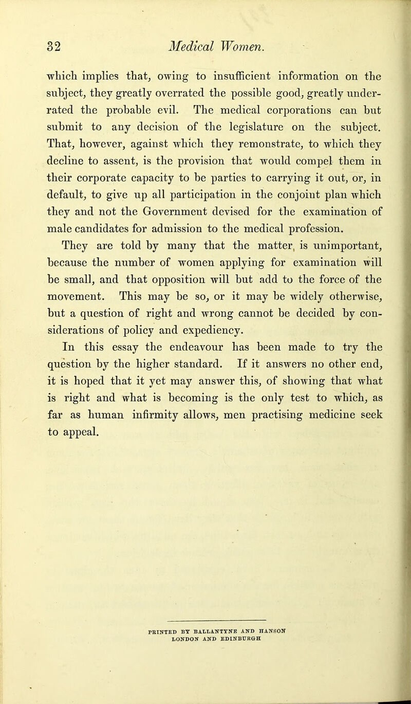 which implies that^ owing to insufficient information on the subject, they greatly overrated the possible good, greatly under- rated the probable evil. The medical corporations can but submit to any decision of the legislature on the subject. That, however, against which they remonstrate, to which they decline to assent, is the provision that would compel them in their corporate capacity to be parties to carrying it out, or, in default, to give up all participation in the conjoint plan which they and not the Government devised for the examination of male candidates for admission to the medical profession. They are told by many that the matter, is unimportant, because the number of women applying for examination will be small, and that opposition will but add to the force of the movement. This may be so, or it may be widely otherwise, but a question of right and wrong cannot be decided by con- siderations of policy and expediency. In this essay the endeavour has been made to try the question by the higher standard. If it answers no other end, it is hoped that it yet may answer this, of showing that what is right and what is becoming is the only test to which, as far as human infirmity allow.s, men practising medicine seek to appeal. FEINTED BY BALLANTTNE AND HANSON LONDON AND EDINBURGH