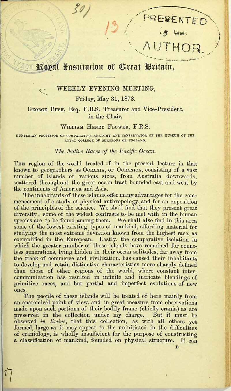 / ‘^RS»€NTE / * 5 ti \, author l-a letoeiX institution of ®ireat IBritain, ^ WEEKLY EVENING MEETING, Friday, May 31, 1878. George Busk, Esq. F.E.S. Treasurer and Vice-President, in the Chair. William Henry Flower, F.E.S. HUNTERIAN PROFESSOR OF COMPARATIVE ANATOMY AND CONSERVATOR OF THE MUSEUM OF TUB . ROYAL COLLEGE OF SURGEONS OF ENGLAND. The Native Races of the Pacific Ocean. The region of the world treated of in the present lecture is that known to geographers as Oceania, or Oceanioa, consisting of a vast number of islands of various sizes, from Australia downwards, scattered throughout the great ocean tract bounded east and west by the continents of America and Asia. The inhabitants of these islands offer many advantages for the com- mencement of a study of physical anthropology, and for an exposition of the principles of the science. We shall find that they present great diversity ; some of the widest contrasts to be met with in the human species are to be found among them. We shall also find in this area some of the lowest existing types of mankind, affording material for studying the most extreme deviation known from the highest race, as exemplified in the European. Lastly, the comparative isolation in which the greater number of these islands have remained for count- less generations, lying hidden in their ocean solitudes, far away from the track of commerce and civilization, has caused their inhabitants to develop and retain distinctive characteristics more sharply defined than those of other regions of the world, where constant inter- communication has resulted in infinite and intricate blendings of primitive races, and but partial and imperfect evolutions of new ones. The people of these islands will be treated of here mainly from an anatomical point of view, and in great measure from observations made upon such portions of their bodily frame (chiefly crania) as are preserved in the collection under my charge. But it must be observed in limine, that this collection, as with all others yet formed, large as it may appear to the uninitiated in the difficulties of craniology, is wholly insufficient for the purpose of constructing a classification of mankind, founded on physical structure. It can