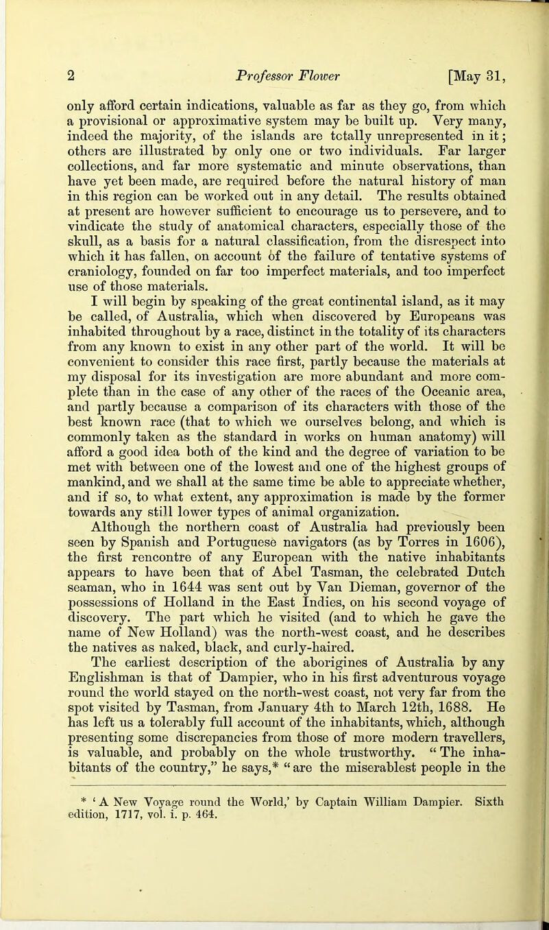 only afford certain indications, valuable as far as they go, from which a provisional or approximative system may be built up. Very many, indeed the majority, of the islands are totally unrepresented in it; others are illustrated by only one or two individuals. Far larger collections, and far more systematic and minute observations, than have yet been made, are required before the natural history of man in this region can be worked out in any detail. The results obtained at present are however sufficient to encourage us to persevere, and to vindicate the study of anatomical characters, especially those of the skull, as a basis for a natural classification, from the disrespect into which it has fallen, on account of the failure of tentative systems of craniology, founded on far too imperfect materials, and too imperfect use of those materials. I will begin by speaking of the great continental island, as it may be called, of Australia, which when discovered by Europeans was inhabited throughout by a race, distinct in the totality of its characters from any known to exist in any other part of the world. It will be convenient to consider this race first, partly because the materials at my disposal for its investigation are more abundant and more com- plete than in the case of any other of the races of the Oceanic area, and partly because a comparison of its characters with those of the best known race (that to which we ourselves belong, and which is commonly taken as the standard in works on human anatomy) will afford a good idea both of the kind and the degree of variation to be met with between one of the lowest and one of the highest groups of mankind, and we shall at the same time be able to appreciate whether, and if so, to what extent, any approximation is made by the former towards any still lower types of animal organization. Although the northern coast of Australia had previously been seen by Spanish and Portuguese navigators (as by Torres in 1606), the first rencontre of any European with the native inhabitants appears to have been that of Abel Tasman, the celebrated Dutch seaman, who in 1644 was sent out by Van Dieman, governor of the possessions of Holland in the East Indies, on his second voyage of discovery. The part which he visited (and to which he gave the name of New Holland) was the north-west coast, and he describes the natives as naked, black, and curly-haired. The earliest description of the aborigines of Australia by any Englishman is that of Dampier, who in his first adventurous voyage round the world stayed on the north-west coast, not very far from the spot visited by Tasman, from January 4th to March 12th, 1688. He has left us a tolerably full account of the inhabitants, which, although presenting some discrepancies from those of more modern travellers, is valuable, and probably on the whole trustworthy. “ The inha- bitants of the country,” he says,* “ are the miserablest people in the * ‘ A New Voyage round the World,’ by Captain William Dampier. Sixth edition, 1717, vol. i. p. 464.