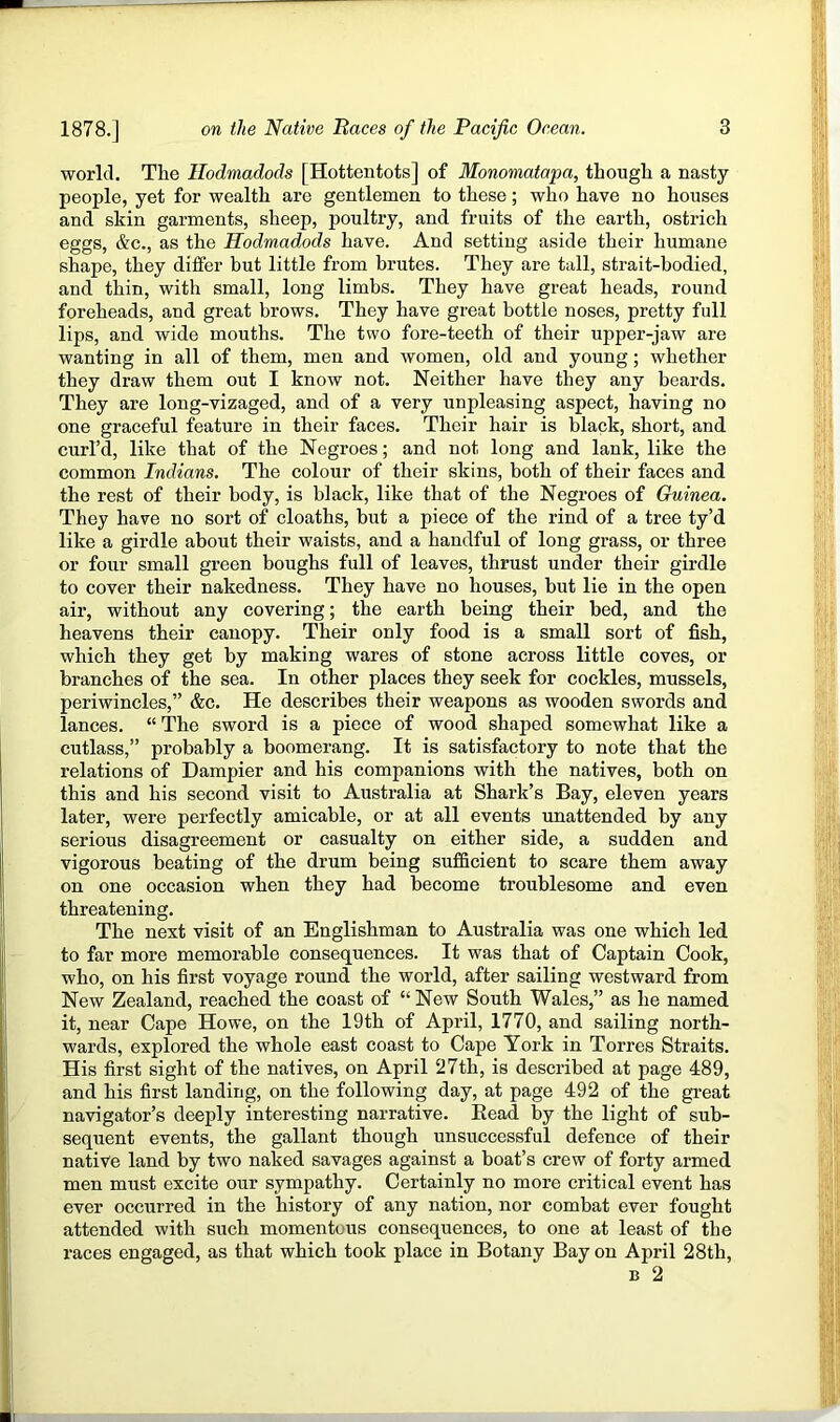 world. The Hodmadods [Hottentots] of Monomatapa, though a nasty people, yet for wealth are gentlemen to these; who have no houses and skin garments, sheep, poultry, and fruits of the earth, ostrich eggs, &c., as the Hodmadods have. And setting aside their humane shape, they differ but little from brutes. They are tall, strait-bodied, and thin, with small, long limbs. They have great heads, round foreheads, and great brows. They have great bottle noses, pretty full lips, and wide moutbs. The two fore-teeth of their upper-jaw are wanting in all of them, men and women, old and young; whether they draw them out I know not. Neither have they any beards. They are long-vizaged, and of a very unpleasing aspect, having no one graceful feature in their faces. Their hair is black, short, and curl’d, like that of the Negroes; and not long and lank, like the common Indians. The colour of their skins, both of their faces and the rest of their body, is black, like that of the Negroes of Guinea. They have no sort of cloaths, but a piece of the rind of a tree ty’d like a girdle about their waists, and a handful of long grass, or three or four small green boughs full of leaves, thrust under their girdle to cover their nakedness. They have no houses, but lie in the open air, without any covering; the earth being their bed, and the heavens their canopy. Their only food is a small sort of fish, which they get by making wares of stone across little coves, or branches of the sea. In other places they seek for cockles, mussels, periwincles,” &c. He describes their weapons as wooden swords and lances. “The sword is a piece of wood shaped somewhat like a cutlass,” probably a boomerang. It is satisfactory to note that the relations of Dampier and his companions with the natives, both on this and his second visit to Australia at Shark’s Bay, eleven years later, were perfectly amicable, or at all events unattended by any serious disagreement or casualty on either side, a sudden and vigorous beating of the drum being sufficient to scare them away on one occasion when they had become troublesome and even threatening. The next visit of an Englishman to Australia was one which led to far more memorable consequences. It was that of Captain Cook, who, on his first voyage round the world, after sailing westward from New Zealand, reached the coast of “ New South Wales,” as lie named it, near Cape Howe, on the 19th of April, 1770, and sailing north- wards, explored the whole east coast to Cape York in Torres Straits. His first sight of the natives, on April 27th, is described at page 489, and his first landing, on the following day, at page 492 of the great navigator’s deeply interesting narrative. Bead by the light of sub- sequent events, the gallant though unsuccessful defence of their native land by two naked savages against a boat’s crew of forty armed men must excite our sympathy. Certainly no more critical event has ever occurred in the history of any nation, nor combat ever fought attended with such momentous consequences, to one at least of the races engaged, as that which took place in Botany Bay on April 28th, B 2