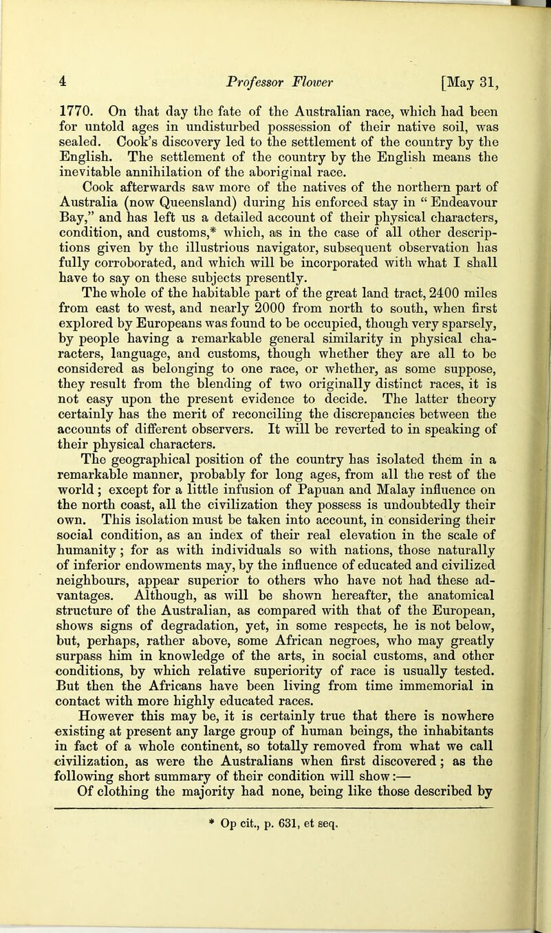 1770. On that day the fate of the Australian race, which had been for untold ages in undisturbed possession of their native soil, was sealed. Cook’s discovery led to the settlement of the country by the English. The settlement of the country by the English means the inevitable annihilation of the aboriginal race. Cook afterwards saw more of the natives of the northern part of Australia (now Queensland) during his enforced stay in “ Endeavour Bay,” and has left us a detailed account of their physical characters, condition, and customs,* which, as in the case of all other descrip- tions given by the illustrious navigator, subsequent observation has fully corroborated, and which will be incorporated with what I shall have to say on these subjects presently. The whole of the habitable part of the great land tract, 2400 miles from east to west, and nearly 2000 from north to south, when first explored by Europeans was found to he occupied, though very sparsely, by people having a remarkable general similarity in physical cha- racters, language, and customs, though whether they are all to be considered as belonging to one race, or whether, as some suppose, they result from the blending of two originally distinct races, it is not easy upon the present evidence to decide. The latter theory certainly has the merit of reconciling the discrepancies between the accounts of different observers. It will be reverted to in speaking of their physical characters. The geographical position of the country has isolated them in a remarkable manner, probably for long ages, from all the rest of the world; except for a little infusion of Papuan and Malay influence on the north coast, all the civilization they possess is undoubtedly their own. This isolation must be taken into account, in considering their social condition, as an index of their real elevation in the scale of humanity; for as with individuals so with nations, those naturally of inferior endowments may, by the influence of educated and civilized neighbours, appear superior to others who have not had these ad- vantages. Although, as will be shown hereafter, the anatomical structure of the Australian, as compared with that of the European, shows signs of degradation, yet, in some respects, he is not below, but, perhaps, rather above, some African negroes, who may greatly surpass him in knowledge of the arts, in social customs, and other conditions, by which relative superiority of race is usually tested. But then the Africans have been living from time immemorial in contact with more highly educated races. However this may be, it is certainly true that there is nowhere existing at present any large group of human beings, the inhabitants in fact of a whole continent, so totally removed from what we call civilization, as were the Australians when first discovered; as the following short summary of their condition will show:— Of clothing the majority had none, being like those described by Op cit., p. 631, et seq.
