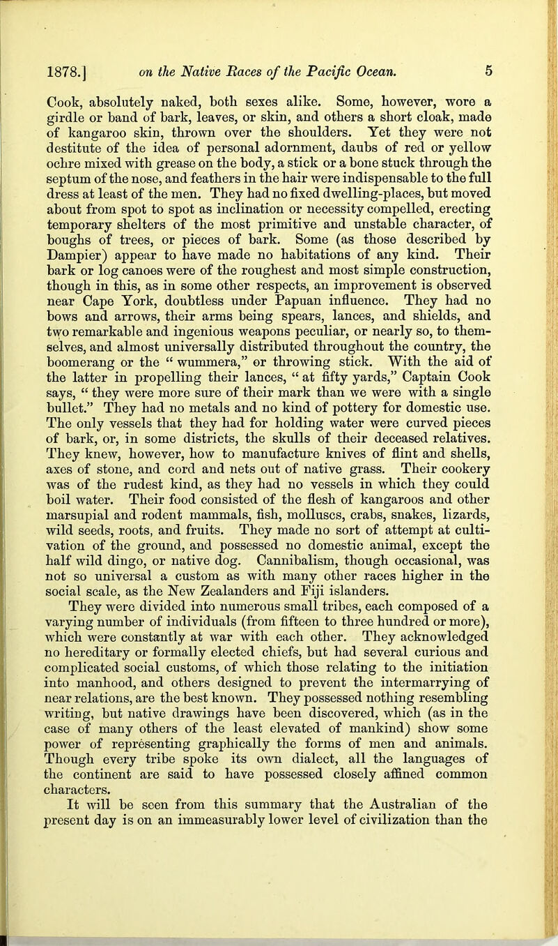 Cook, absolutely naked, both sexes alike. Some, however, wore a girdle or band of bark, leaves, or skin, and others a short cloak, made of kangaroo skin, thrown over the shoulders. Yet they were not destitute of the idea of personal adornment, daubs of red or yellow ochre mixed with grease on the body, a stick or a bone stuck through the septum of the nose, and feathers in the hair were indispensable to the full dress at least of the men. They had no fixed dwelling-places, but moved about from spot to spot as inclination or necessity compelled, erecting temporary shelters of the most primitive and unstable character, of boughs of trees, or pieces of bark. Some (as those described by Dampier) appear to have made no habitations of any kind. Their bark or log canoes were of the roughest and most simple construction, though in this, as in some other respects, an improvement is observed near Cape York, doubtless under Papuan influence. They had no bows and arrows, their arms being spears, lances, and shields, and two remarkable and ingenious weapons peculiar, or nearly so, to them- selves, and almost universally distributed throughout the country, the boomerang or the “ wummera,” or throwing stick. With the aid of the latter in propelling their lances, “ at fifty yards,” Captain Cook says, “ they were more sure of their mark than we were with a single bullet.” They had no metals and no kind of pottery for domestic use. The only vessels that they had for holding water were curved pieces of bark, or, in some districts, the skulls of their deceased relatives. They knew, however, how to manufacture knives of flint and shells, axes of stone, and cord and nets out of native grass. Their cookery was of the rudest kind, as they had no vessels in which they could boil water. Their food consisted of the flesh of kangaroos and other marsupial and rodent mammals, fish, molluscs, crabs, snakes, lizards, wild seeds, roots, and fruits. They made no sort of attempt at culti- vation of the ground, and possessed no domestic animal, except the half wild dingo, or native dog. Cannibalism, though occasional, was not so universal a custom as with many other races higher in the social scale, as the New Zealanders and Fiji islanders. They were divided into numerous small tribes, each composed of a varying number of individuals (from fifteen to three hundred or more), which were constantly at war with each other. They acknowledged no hereditary or formally elected chiefs, but had several curious and complicated social customs, of which those relating to the initiation into manhood, and others designed to prevent the intermarrying of near relations, are the best known. They possessed nothing resembling writing, but native drawings have been discovered, which (as in the case of many others of the least elevated of mankind) show some power of representing graphically the forms of men and animals. Though every tribe spoke its own dialect, all the languages of the continent are said to have possessed closely affined common characters. It will be seen from this summary that the Australian of the present day is on an immeasurably lower level of civilization than the