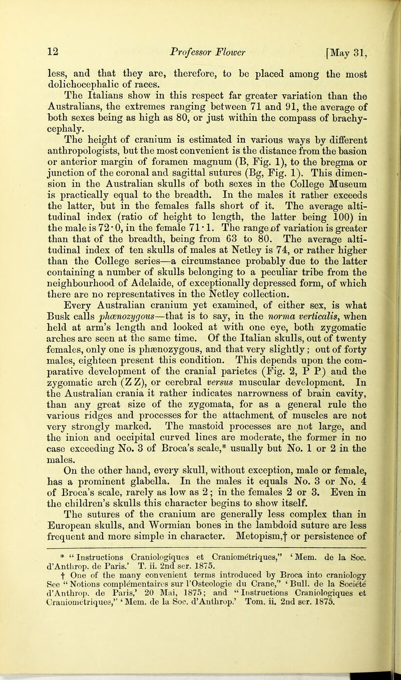 less, and tliat they are, therefore, to be placed among the most dolichocephalic of races. The Italians show in this respect far greater variation than the Australians, the extremes ranging between 71 and 91, the average of both sexes being as high as 80, or just within the compass of brachy- cephaly. The height of cranium is estimated in various ways by different anthropologists, but the most convenient is the distance from the basion or anterior margin of foramen magnum (B, Fig. 1), to the bregma or junction of the coronal and sagittal sutures (Bg, Fig. 1). This dimen- sion in the Australian skulls of both sexes in the College Museum is practically equal to the breadth. In the males it rather exceeds the latter, but in the females falls short of it. The average alti- tudinal index (ratio of height to length, the latter being 100) in the male is 72 • 0, in the female 71 • 1. The range of variation is greater than that of the breadth, being from 63 to 80. The average alti- tudinal index of ten skulls of males at Netley is 74, or rather higher than the College series—a circumstance probably due to the latter containing a number of skulls belonging to a peculiar tribe from the neighbourhood of Adelaide, of exceptionally depressed form, of which there are no representatives in the Netley collection. Every Australian cranium yet examined, of either sex, is what Busk calls phcenozygous—that is to say, in the norma verticalis, when held at arm’s length and looked at with one eye, both zygomatic arches are seen at the same time. Of the Italian skulls, out of twenty females, only one is phsenozygous, and that very slightly; out of forty males, eighteen present this condition. This depends upon the com- parative development of the cranial parietes (Fig. 2, P P) and the zygomatic arch (Z Z), or cerebral versus muscular development. In the Australian crania it rather indicates narrowness of brain cavity, than any great size of the zygomata, for as a general rule the various ridges and processes for the attachment, of muscles are not very strongly marked. The mastoid processes are not large, and the inion and occipital curved lines are moderate, the former in no case exceeding No. 3 of Broca’s scale,* usually but No. 1 or 2 in the males. On the other hand, every skull, without exception, male or female, has a prominent glabella. In the males it equals No. 3 or No. 4 of Broca’s scale, rarely as low as 2 ; in the females 2 or 3. Even in the children’s skulls this character begins to show itself. The sutures of the cranium are generally less complex than in European skulls, and Wormian bones in the lambdoid suture are less frequent and more simple in character. Metopism,| or persistence of * “ Instructions Craniologiques et Craniometriques,” ‘ Mem. de la Soc. d’Antlirop. de Paris.’ T. ii. 2nd ser. 1875. t One of the many convenient terms introduced by Broca into craniology See “Notions comple'mentaires sur i’Osteologie du Crane,” ‘Bull, de la Socie'te' d’Anthrnp. de Paris,’ 20 Mai, 1875; and “Instructions Craniologiques et Craniomtiriques,” ‘ Mem. de la Soc. d’Authrop.’ Tom. ii. 2nd ser. 1875.