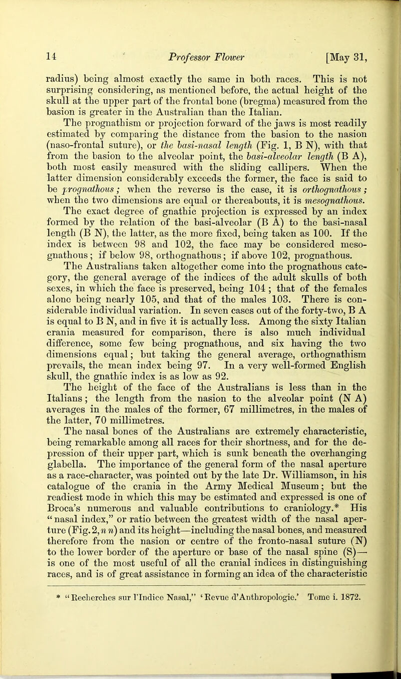 radius) being almost exactly the same in both races. This is not surprising considering, as mentioned before, the actual height of the skull at the upper part of the frontal bone (bregma) measured from the basion is greater in the Australian than the Italian. The prognathism or projection forward of the jaws is most readily estimated by comparing the distance from the basion to the nasion (naso-frontal suture), or the hasi-nasal length (Fig. 1, B N), with that from the basion to the alveolar point, the hasi-alveolar length (B A), both most easily measured with the sliding callipers. When the latter dimension considerably exceeds the former, the face is said to be prognathous; when the reverse is the case, it is orthognathous; when the two dimensions are equal or thereabouts, it is mesognatlious. The exact degree of gnathic projection is expressed by an index formed by the relation of the basi-alveolar (BA) to the basi-nasal length (B N), the latter, as the more fixed, being taken as 100. If the index is between 98 and 102, the face may be considered meso- gnathous; if below 98, orthognathous; if above 102, prognathous. The Australians taken altogether come into the prognathous cate- gory, the general average of the indices of the adult skulls of both sexes, in which the face is preserved, being 104 ; that of the females alone being nearly 105, and that of the males 103. There is con- siderable individual variation. In seven cases out of the forty-two, B A is equal to B N, and in five it is actually less. Among the sixty Italian crania measured for comparison, there is also much individual difference, some few being prognathous, and six having the two dimensions equal; but taking the general average, orthognathism prevails, the mean index being 97. In a very well-formed English skull, the gnathic index is as low as 92. The height of the face of the Australians is less than in the Italians; the length from the nasion to the alveolar point (N A) averages in the males of the former, 67 millimetres, in the males of the latter, 70 millimetres. The nasal bones of the Australians are extremely characteristic, being remarkable among all races for their shortness, and for the de- pression of their upper part, which is sunk beneath the overhanging glabella. The importance of the general form of the nasal aperture as a race-character, was pointed out by the late Dr. Williamson, in his catalogue of the crania in the Army Medical Museum; but the readiest mode in which this may be estimated and expressed is one of Broca’s numerous and valuable contributions to craniology.* His “ nasal index,” or ratio between the greatest width of the nasal aper- ture (Fig.2,n n) and its height—including the nasal bones, and measured therefore from the nasion or centre of the fronto-nasal suture (N) to the lower border of the aperture or base of the nasal spine (S)— is one of the most useful of all the cranial indices in distinguishing races, and is of great assistance in forming an idea of the characteristic * “Kecliorches siir rindice Nasal,” ‘ Revue d’Anthropologic.’ Tome i. 1872.