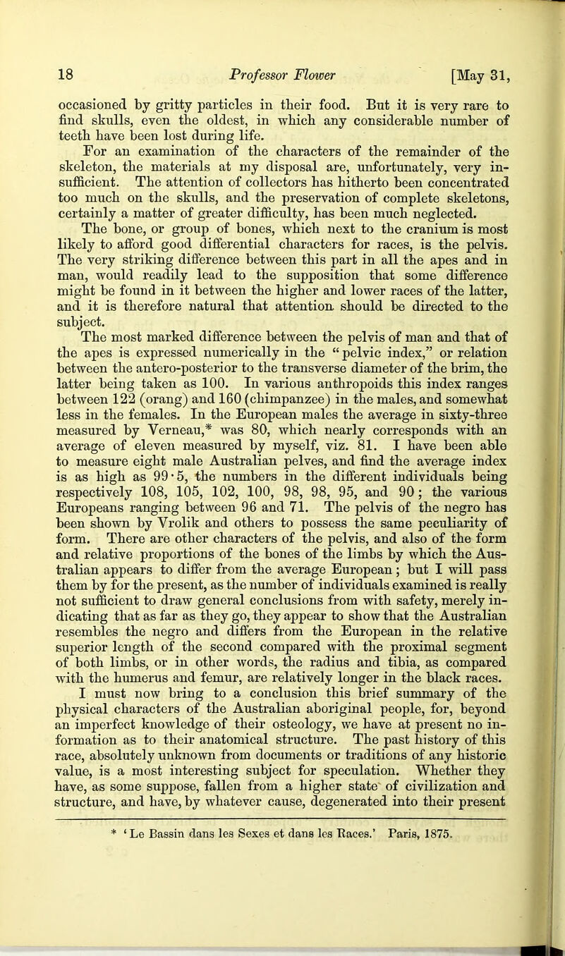 occasioned by gritty particles in tbeir food. But it is very rare to find skulls, even the oldest, in whicb any considerable number of teetb have been lost during life. For an examination of the characters of the remainder of the skeleton, the materials at my disposal are, unfortunately, very in- sufficient. The attention of collectors has hitherto been concentrated too much on the skulls, and the preservation of complete skeletons, certainly a matter of greater difficulty, has been much neglected. The bone, or group of bones, which next to the cranium is most likely to afford good differential characters for races, is the pelvis. The very striking difference between this part in all the apes and in man, would readily lead to the supposition that some difference might be found in it between the higher and lower races of the latter, and it is therefore natural that attention should be directed to the subject. The most marked difference between the pelvis of man and that of the apes is expressed numerically in the “ pelvic index,” or relation between the antero-posterior to the transverse diameter of the brim, the latter being taken as 100. In various anthropoids this index ranges between 122 (orang) and 160 (chimpanzee) in the males, and somewhat less in the females. In the European males the average in sixty-three measured by Verneau,* was 80, which nearly corresponds with an average of eleven measured by myself, viz. 81. I have been able to measure eight male Australian pelves, and find the average index is as high as 99'5, the numbers in the different individuals being respectively 108, 105, 102, 100, 98, 98, 95, and 90; the various Europeans ranging between 96 and 71. The pelvis of the negro has been shown by Vrolik and others to possess the same peculiarity of form. There are other characters of the pelvis, and also of the form and relative proportions of the bones of the limbs by which the Aus- tralian appears to differ from the average European; but I will pass them by for the present, as the number of individuals examined is really not sufficient to draw general conclusions from with safety, merely in- dicating that as far as they go, they appear to show that the Australian resembles the negro and differs from the European in the relative superior length of the second compared with the proximal segment of both limbs, or in other words, the radius and tibia, as compared with the humerus and femur, are relatively longer in the black races. I must now bring to a conclusion this brief summary of the physical characters of the Australian aboriginal people, for, beyond an imperfect knowledge of their osteology, we have at present no in- formation as to their anatomical structure. The past history of this race, absolutely unknown from documents or traditions of any historic value, is a most interesting subject for speculation. Whether they have, as some suppose, fallen from a higher state' of civilization and structure, and have, by whatever cause, degenerated into their present * ‘Le Bassin dans les Sexes et dans les Baces.’ Paris, 1875.