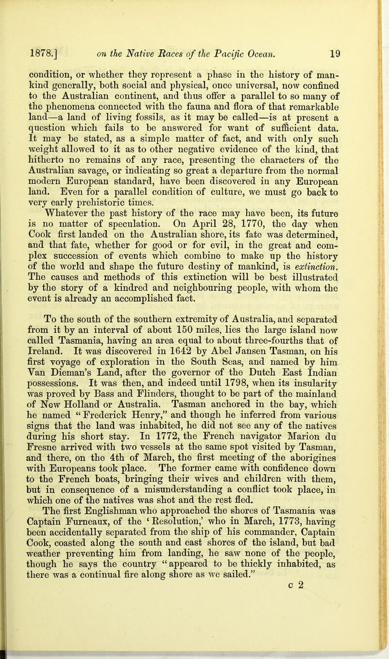 condition, or whether they represent a phase in the history of man- kind generally, both social and physical, once universal, now confined to the Australian continent, and thus offer a parallel to so many of the phenomena connected with the fauna and flora of that remarkable land—a land of living fossils, as it may be called—is at present a question which fails to be answered for want of sufficient data. It may be stated, as a simple matter of fact, and with only such weight allowed to it as to other negative evidence of the kind, that hitherto no remains of any race, presenting the characters of the Australian savage, or indicating so great a departure from the normal modern European standard, have been discovered in any European land. Even for a parallel condition of culture, we must go back to very early prehistoric times. Whatever the past history of the race may have been, its future is no matter of speculation. On April 28, 1770, the day when Cook first landed on the Australian shore, its fate was determined, and that fate, whether for good or for evil, in the great and com- plex succession of events which combine to make up the history of the world and shape the future destiny of mankind, is extinction. The causes and methods of this extinction will be best illustrated by the story of a kindred and neighbouring people, with whom the event is already an accomplished fact. To the south of the southern extremity of Australia, and separated from it by an interval of about 150 miles, lies the large island now called Tasmania, having an area equal to about three-fourths that of Ireland. It was discovered in 1642 by Abel Jansen Tasman, on his first voyage of exploration in the South Seas, and named by him Van Dieman’s Land, after the governor of the Dutch East Indian possessions. It was then, and indeed until 1798, when its insularity was proved by Bass and Flinders, thought to be part of the mainland of New Holland or Australia. Tasman anchored in the bay, which he named “ Frederick Henry,” and though he inferred from various signs that the land was inhabited, he did not see any of the natives during his short stay. In 1772, the French navigator Marion du Fresne arrived with two vessels at the same spot visited by Tasman, and there, on the 4th of March, the first meeting of the aborigines with Europeans took place. The former came with confidence down to the French boats, bringing their wives and children with them, but in consequence of a misunderstanding a conflict took place, in which one of the natives was shot and the rest fled. The first Englishman who approached the shores of Tasmania was Captain Furneaux, of the ‘ Resolution,’ who in March, 1773, having been accidentally separated from the ship of his commander. Captain Cook, coasted along the south and east shores of the island, but bad weather preventing him from landing, he saw none of the people, though he says the country “ appeared to be thickly inhabited, as there was a continual fire along shore as we sailed.” c 2