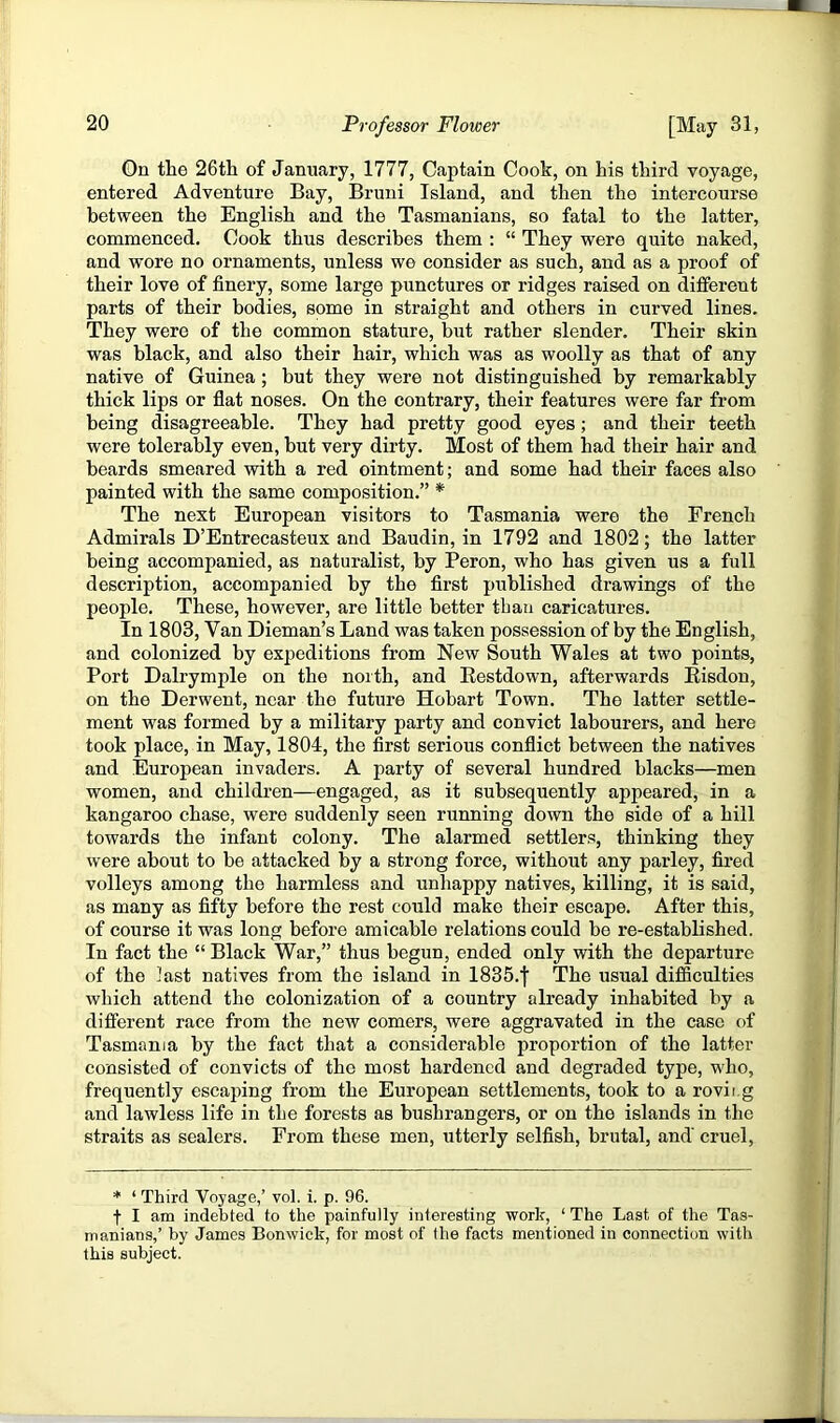 On the 26th of January, 1777, Captain Cook, on his third voyage, entered Adventure Bay, Bruni Island, and then the intercourse between the English and the Tasmanians, so fatal to the latter, commenced. Cook thus describes them : “ They were quite naked, and wore no ornaments, unless we consider as such, and as a proof of their love of finery, some large punctures or ridges raised on different parts of their bodies, some in straight and others in curved lines. They were of the common stature, but rather slender. Their skin was black, and also their hair, which was as woolly as that of any native of Guinea; but they were not distinguished by remarkably thick lips or flat noses. On the contrary, their features were far from being disagreeable. They had pretty good eyes; and their teeth were tolerably even, but very dirty. Most of them had their hair and beards smeared with a red ointment; and some had their faces also painted with the same composition.” * The next European visitors to Tasmania were the French Admirals D’Entrecasteux and Baudin, in 1792 and 1802; the latter being accompanied, as naturalist, by Peron, who has given us a full description, accompanied by the first published drawings of the people. These, however, are little better than caricatures. In 1803, Van Dieman’s Land was taken possession of by the English, and colonized by expeditions from New South Wales at two points. Port Dalrymple on the noith, and Eestdown, afterwards Eisdon, on the Derwent, near the future Hobart Town. The latter settle- ment was formed by a military party and convict labourers, and here took place, in May, 1804, the first serious conflict between the natives and European invaders. A party of several hundred blacks—men women, and children—engaged, as it subsequently appeared, in a kangaroo chase, were suddenly seen running down the side of a hill towards the infant colony. The alarmed settlers, thinking they were about to be attacked by a strong force, without any parley, fired volleys among the harmless and unhappy natives, killing, it is said, as many as fifty before the rest could make their escape. After this, of course it was long before amicable relations could be re-established. In fact the “ Black War,” thus begun, ended only with the departure of the last natives from the island in 1835.f The usual difSculties which attend the colonization of a country already inhabited by a different race from the new comers, were aggravated in the case of Tasmania by the fact that a considerable proportion of the latter consisted of convicts of the most hardened and degraded type, who, frequently escaping from the European settlements, took to a rovii.g and lawless life in the forests as bushrangers, or on the islands in the straits as sealers. From these men, utterly selfish, brutal, and' cruel. * ‘ Third Voyage,’ vol. i. p. 96. t I am indebted to the painfully interesting work, ‘ The Last of the Tas- manians,’ by James Bonwick, for most of the facts mentioned in connection with this subject.