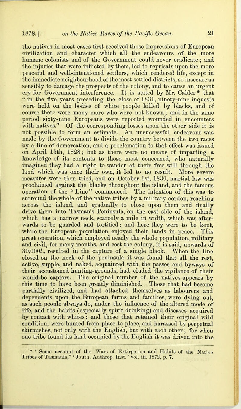 the natives in most cases first received those impre'=sions of European civilization and character which all the endeavours of the more humane colonists and of the Government could never eradicate; and the injuries that were inflicted by them, led to reprisals upon the more peaceful and well-intentioned settlers, which rendered life, except in the immediate neighbourhood of the most settled districts, so insecure as sensibly to damage the prospects of the colony, and to cause an urgent cry for Government interference. It is stated by Mr. Calder * that “ in the five years preceding the close of 1831, ninety-nine inquests were held on the bodies of white people killed by blacks, and of course there were many more who were not known; and in the same period sixty-nine Europeans were reported wounded in encounters with natives.” Of the corresponding losses upon the other side it is not possible to form an estimate. An unsuccessful endeavour was made by the Government to divide the country between the two races by a line of demarcation, and a proclamation to that effect was issued on April 15th, 1828 ; but as there were no means of imparting a knowledge of its contents to those most concerned, who naturally imagined they had a right to wander at their free will through the land which was once their own, it led to no result. More severe measures were then tried, and on October 1st, 1830, martial law was proclaimed against the blacks throughout the island, and the famous operation of the “ Line ” commenced. The intention of this was to surround the whole of the native tribes by a military cordon, reaching across the island, and gradually to close upon them and finally drive them into Tasman’s Peninsula, on the east side of the island, which has a narrow neck, scarcely a mile in width, which was after- wards to be guarded and fortified; and here they were to be kept, while the European population enjoyed their lands in peace. This great operation, which employed nearly the whole population, military and civil, for many months, and cost the colony, it is said, upwards of 30,000L, resulted in the capture of a single black. When the line closed on the neck of the peninsula it was found that all the rest, active, supple, and naked, acquainted with the passes and byways of their accustomed hunting-grounds, had eluded the vigilance of their would-be captors. The original number of the natives appears by this time to have been greatly diminished. Those that had become partially civilized, and had attached themselves as labourers and dependents upon the European farms and families, were dying out, as such people always do, under the influence of the altered mode of life, and the habits (especially spirit drinking) and diseases acquired by contact with whites; and those that retained their original wild condition, were hunted from place to place, and harassed by perpetual skirmishes, not only with the English, but with each other; for when one trihe found its land occupied by the English it was driven into the * “ Some account of the Wars of Extirpation and Habits of the Native Tribes of Tasmania,” ‘ Journ. Anthrop. Inst.’ vol. hi. 1872, p. 7.