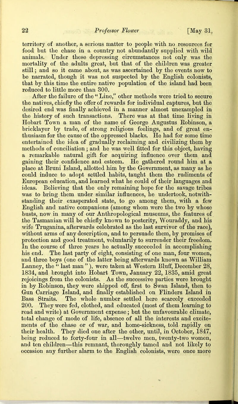 territory of another, a serious matter to people with no resources for food but the chase in a country not abundantly supplied with wild animals. Under these depressing circumstances not only was the mortality of the adults great, but that of the children was greater still; and so it came about, as was ascertained by the events now to be narrated, though it was not suspected by the English colonists, that by this time the entire native population of the island had been reduced to little more than 300. After the failure of the “ Line,” other methods were tried to secure the natives, chiefly the offer of rewards for individual captures, but the desired end was finally achieved in a manner almost unexampled in the history of such transactions. There was at that time living in Hobart Town a man of the name of George Augustus Kobinson, a bricklayer by trade, of strong religious feelings, and of great en- thusiasm for the cause of the oppressed blacks. He had for some time entertained the idea of gradually reclaiming and civilizing them by methods of conciliation ; and he was well fitted for this object, having a remarkable natural gift for acquiring influence over them and gaining their confidence and esteem. He gathered round him at a place at Bruni Island, allotted him by the Government, as many as he could induce to adopt settled habits, taught them the rudiments of European education, and learned what he could of their languages and ideas. Believing that the only remaining hope for the savage tribes was to bring them under similar influences, he undertook, notwith- standing their exasperated state, to go among them, with a few English and native companions (among whom were the two by whose busts, now in many of our Anthropological museums, the features of the Tasmanian will be chiefly known to posterity, Wouraddy, and his wife Truganina, afterwards celebrated as the last survivor of the race), without arms of any description, and to persuade them, by promises of protection and good treatment, voluntarily to surrender their freedom. In the course of three years he actually succeeded in accomplishing his end. The last party of eight, consisting of one man, four women, and three boys (one of the latter being afterwards known as William Lanney, the “ last man ” ), were taken at Western Bluff, December 28, 1834, and brought into Hobart Town, January 22, 1835, amid great rejoicings from the colonists. As the successive parties were brought in by Bobinson, they were shipped off, first to Swan Island, then to Gun Carriage Island, and finally established on Flinders Island in Bass Straits, The whole number settled here scarcely exceeded 200. They were fed, clothed, and educated (most of them learning to read and write) at Government expense; but the unfavourable climate, total change of mode of life, absence of all the interests and excite- ments of the chase or of war, and home-sickness, told rapidly on their health. They died one after the other, until, in October, 1847, being reduced to forty-four in all—twelve men, twenty-two women, and ten children—this remnant, thoroughly tamed and not likely to occasion any further alarm to the English colonists, were once more