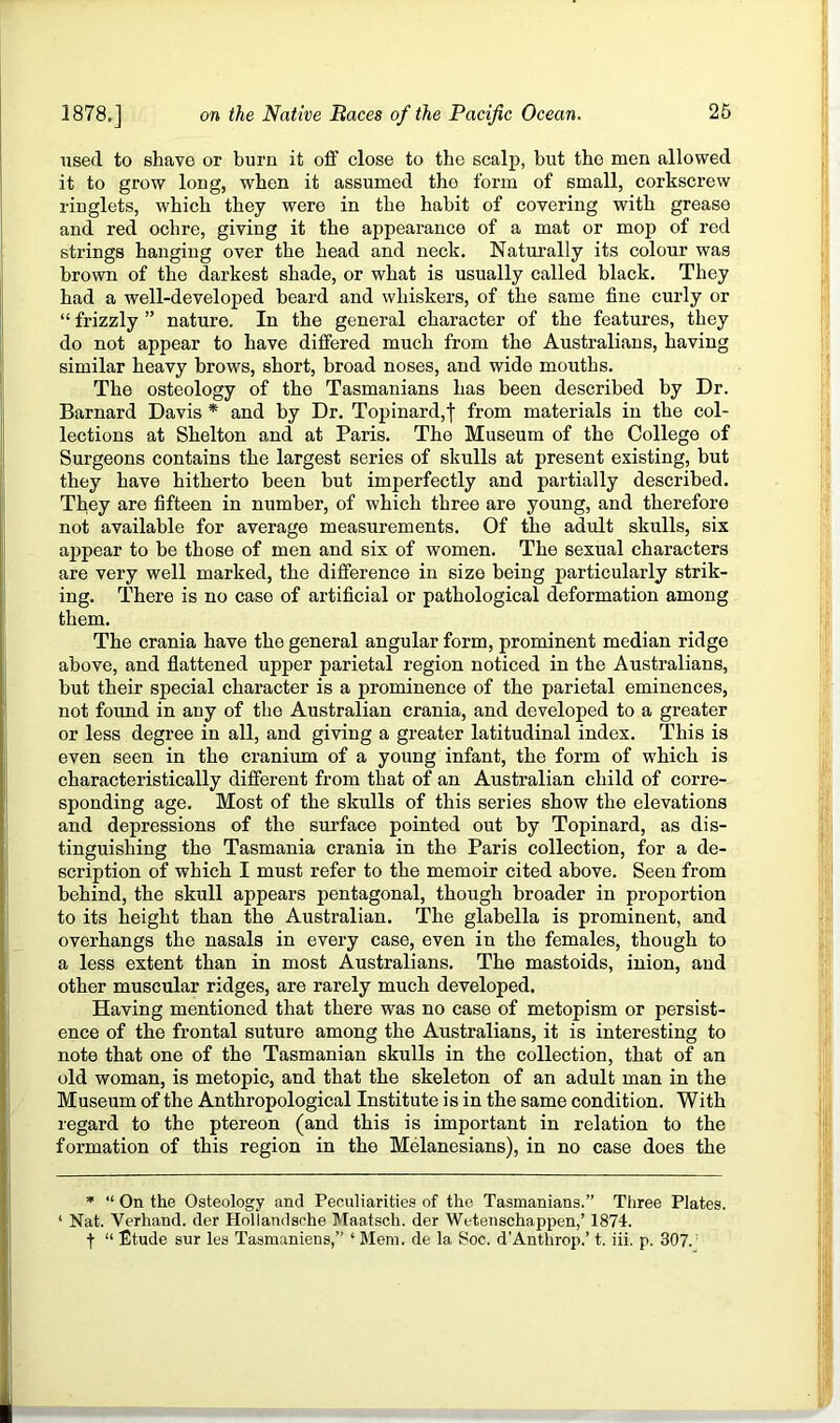 used to shave or burn it otf close to the scalp, but the men allowed it to grow long, when it assumed the form of small, corkscrew ringlets, which they were in the habit of covering with grease and red ochre, giving it the appearance of a mat or mop of red strings hanging over the head and neck. Naturally its colour was brown of the darkest shade, or what is usually called black. They had a well-developed beard and whiskers, of the same fine curly or “ frizzly ” nature. In the general character of the features, they do not appear to have differed much from the Australians, having similar heavy brows, short, broad noses, and wide mouths. The osteology of the Tasmanians has been described by Dr. Barnard Davis * and by Dr. Topinard,f from materials in the col- lections at Shelton and at Paris. The Museum of the College of Surgeons contains the largest series of skulls at present existing, but they have hitherto been but imperfectly and partially described. They are fifteen in number, of which three are young, and therefore not available for average measurements. Of the adult skulls, six appear to be those of men and six of women. The sexual characters are very well marked, the difference in size being particularly strik- ing. There is no case of artificial or pathological deformation among them. The crania have the general angular form, prominent median ridge above, and flattened upper parietal region noticed in the Australians, but their special character is a prominence of the parietal eminences, not found in any of the Australian crania, and developed to a greater or less degree in all, and giving a greater latitudinal index. This is even seen in the cranium of a young infant, the form of which is characteristically different from that of an Australian child of corre- sponding age. Most of the skulls of this series show the elevations and depressions of the surface pointed out by Topinard, as dis- tinguishing the Tasmania crania in the Paris collection, for a de- scription of which I must refer to the memoir cited above. Seen from behind, the skull appears pentagonal, though broader in proportion to its height than the Australian. The glabella is prominent, and overhangs the nasals in every case, even in the females, though to a less extent than in most Australians. The mastoids, inion, and other muscular ridges, are rarely much developed. Having mentioned that there was no case of metopism or persist- ence of the frontal suture among the Australians, it is interesting to note that one of the Tasmanian skulls in the collection, that of an old woman, is metopic, and that the skeleton of an adult man in the Museum of the Anthropological Institute is in the same condition. With regard to the ptereon (and this is important in relation to the formation of this region in the Melanesians), in no case does the * “ On the Osteology and Peculiarities of the Tasmanians.” Tliree Plates. ‘ Nat. Verhand. der Hollandsche Maatsch. der Wetenschappen,’ 1874. f “ Etude sur les Tasmaniens,” ‘ Mem. de la Soc. d’Anthrop.’ t. iii. p. 307.'