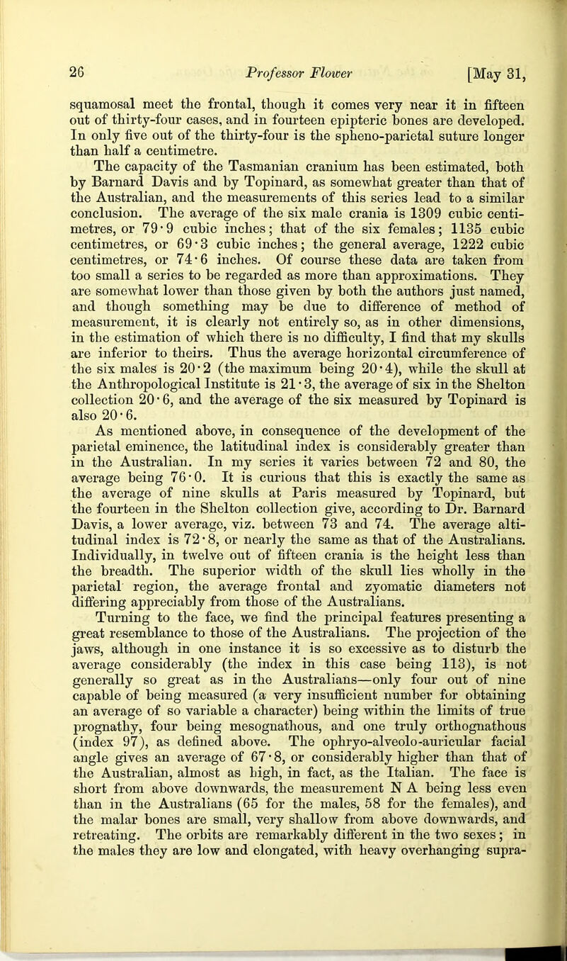 squamosal meet the frontal, though it comes very near it in fifteen out of thirty-four cases, and in fourteen epipteric bones are developed. In only five out of the thirty-four is the spheno-parietal suture longer than half a centimetre. The capacity of the Tasmanian cranium has been estimated, both by Barnard Davis and by Topinard, as somewhat greater than that of the Australian, and the measurements of this series lead to a similar conclusion. The average of the six male crania is 1309 cubic centi- metres, or 79’9 cubic inches; that of the six females; 1135 cubic centimetres, or 69 • 3 cubic inches; the general average, 1222 cubic centimetres, or 74'6 inches. Of course these data are taken from too small a series to be regarded as more than approximations. They are somewhat lower than those given by both the authors just named, and though something may be due to difference of method of measurement, it is clearly not entirely so, as in other dimensions, in the estimation of which there is no difiSculty, I find that my skulls are inferior to theirs. Thus the average horizontal circumference of the six males is 20’2 (the maximum being 20’4), while the skull at the Anthropological Institute is 21 * 3, the average of six in the Shelton collection 20 • 6, and the average of the six measured by Topinard is also 20 • 6. As mentioned above, in consequence of the development of the parietal eminence, the latitudinal index is considerably greater than in the Australian. In my series it varies between 72 and 80, the average being 76*0. It is curious that this is exactly the same as the average of nine skulls at Paris measured by Topinard, but the fourteen in the Shelton collection give, according to Dr. Barnard Davis, a lower average, viz. between 73 and 74. The average alti- tudinal index is 72*8, or nearly the same as that of the Australians. Individually, in twelve out of fifteen crania is the height less than the breadth. The superior width of the skull lies wholly in the parietal region, the average frontal and zyomatic diameters not differing appreciably from those of the Australians. Turning to the face, we find the principal features presenting a great resemblance to those of the Australians. The projection of the jaws, although in one instance it is so excessive as to disturb the average considerably (the index in this case being 113), is not generally so great as in the Australians—only four out of nine capable of being measured (a very insufficient number for obtaining an average of so variable a character) being within the limits of true prognathy, four being mesognathous, and one truly orthognathous (index 97), as defined above. The ophryo-alveolo-auricular facial angle gives an average of 67 ■ 8, or considerably higher than that of the Australian, almost as high, in fact, as the Italian. The face is short from above downwards, the measurement N A being less even than in the Australians (65 for the males, 58 for the females), and the malar bones are small, very shallow from above downwards, and retreating. The orbits are remarkably different in the two sexes; in the males they are low and elongated, with heavy overhanging supra-