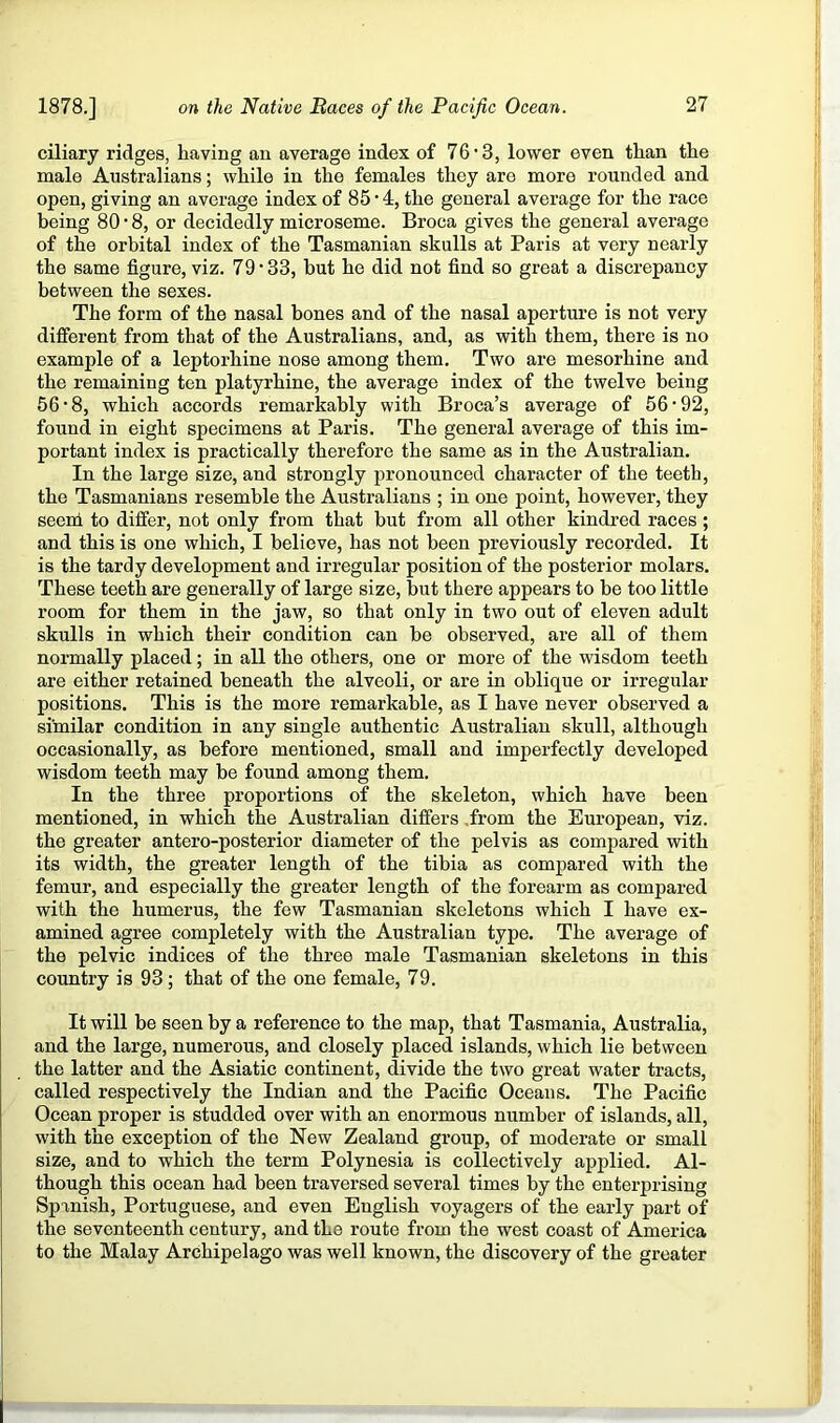 ciliary ridges, having an average index of 76’3, lower even than the male Australians; while in the females they are more rounded and open, giving an average index of 85 • 4, the general average for the race being 80 • 8, or decidedly microseme. Broca gives the general average of the orbital index of the Tasmanian skulls at Paris at very nearly the same figure, viz. 79 • 33, but he did not find so great a discrepancy between the sexes. The form of the nasal bones and of the nasal aperture is not very different from that of the Australians, and, as with them, there is no example of a leptorhine nose among them. Two are mesorhine and the remaining ten platyrhine, the average index of the twelve being 56-8, which accords remax-kably with Broca’s average of 56-92, found in eight specimens at Paris. The general average of this im- portant index is practically therefore the same as in the Australian. In the large size, and strongly pronounced character of the teeth, the Tasmanians resemble the Australians ; in one point, however, they seeni to differ, not only from that but from all other kindred races; and this is one which, I believe, has not been previously recorded. It is the tardy development and irregular position of the posterior molars. These teeth are generally of large size, but there appears to be too little room for them in the jaw, so that only in two out of eleven adult skulls in which their condition can be observed, are all of them normally placed; in all the others, one or more of the vsdsdom teeth are either retained beneath the alveoli, or are in oblique or irregular positions. This is the more remarkable, as I have never observed a similar condition in any single authentic Australian skull, although occasionally, as before mentioned, small and imperfectly developed wisdom teeth may be found among them. In the three proportions of the skeleton, which have been mentioned, in which the Australian differs .from the European, viz. the greater antero-posterior diameter of the pelvis as compared with its width, the greater length of the tibia as compared with the femur, and especially the greater length of the forearm as compared with the humerus, the few Tasmanian skeletons which I have ex- amined agree completely with the Australian type. The average of the pelvic indices of the three male Tasmanian skeletons in this country is 93; that of the one female, 79. It will be seen by a reference to the map, that Tasmania, Australia, and the large, numerous, and closely placed islands, which lie between the latter and the Asiatic continent, divide the two great water tracts, called respectively the Indian and the Pacific Oceans. The Pacific Ocean proper is studded over with an enormous number of islands, all, with the exception of the New Zealand group, of moderate or small size, and to which the term Polynesia is collectively applied. Al- though this ocean had been traversed several times by the enterprising Spanish, Portuguese, and even English voyagers of the early part of the seventeenth century, and the route from the west coast of America to the Malay Archipelago was well known, the discovery of the greater